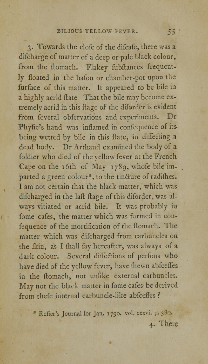 3. Towards the clofe of the difeafe, there was a difcharge of matter of a deep or pale black colour, from the flomach. Flakey fubftances frequent- ly floated in the bafon or chamber-pot upon the furface of this matter. It appeared to be bile in a highly acrid (late That the bile may become ex- tremely acrid in this flage of the diforder is evident from feveral obfervations and experiments. Dr Phytic's hand was inflamed in confequence of its being wetted by bile in this ftate, in dhTefring a dead body. Dr Arthaud examined the body of a foldier who died of the yellow fever at the French Cape on the 16th of May 1789, whofe bile im- parted a green colour*, to the tincture of radiihes. I am not certain that the black matter, which was difcharged in the laft flage of this diforder, was al- ways vitiated or acrid bile. It was probably in fome cafes, the matter which was formed in con- fequence of the mortification of the flomach. The matter which was difcharged from carbuncles on the fkin, as I (hall fay hereafter, was always of a dark colour. Several diflections of perfons who have died of the yellow fever, have fliewn abfcefles in the flomach, not unlike external carbuncles. May not the black matter in fome cafes be derived from thefe internal carbuncle-like abfcefles ? * Rofier's Journal for Jan. 1790. vol. xxxvi. p. 330. 4. There