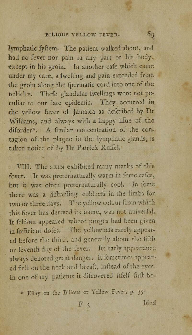 lymphatic fyftem. The patient walked about, and had no fever nor pain in any part or his body, except in his groin. In another cafe which came under my care, a fwelling and pain extended from the groin alon^ the fpermatic cord into one of the tefticl s. Thefe glandular fwellings were not pe- culiar to our late epidemic. They occurred in the yellow fever of Jamaica as defcribed by Dr Williams, and always with a happy iflae of the diforder*. A fimilar concentration of the con- tagion of the plague in the lymphatic glands, is taken notice of by Dr Patrick RuiTel. VIII. The skin exhibited many marks of this fever. It was preternaturally warm in fome cafes, but it was often preternaturally cool. In fome there was a diftreffing coldnefs in the limbs for two or three days. The yellow colour from which this fever has derived its name, was not univerfaj. It feldom appeared where purges had been given in fuflicient dofes. The yellownefs rarely appear- ed before the third, and generally about the fifth or feventh day of the fever. Its early appearance always denoted great danger. It fometimes appear- ed firft on the neck and breaft, inftead of the eyes. In one of my patients it discovered itfelf firft be- * Effay on the Bilious or Yellow Fever, p. 35-