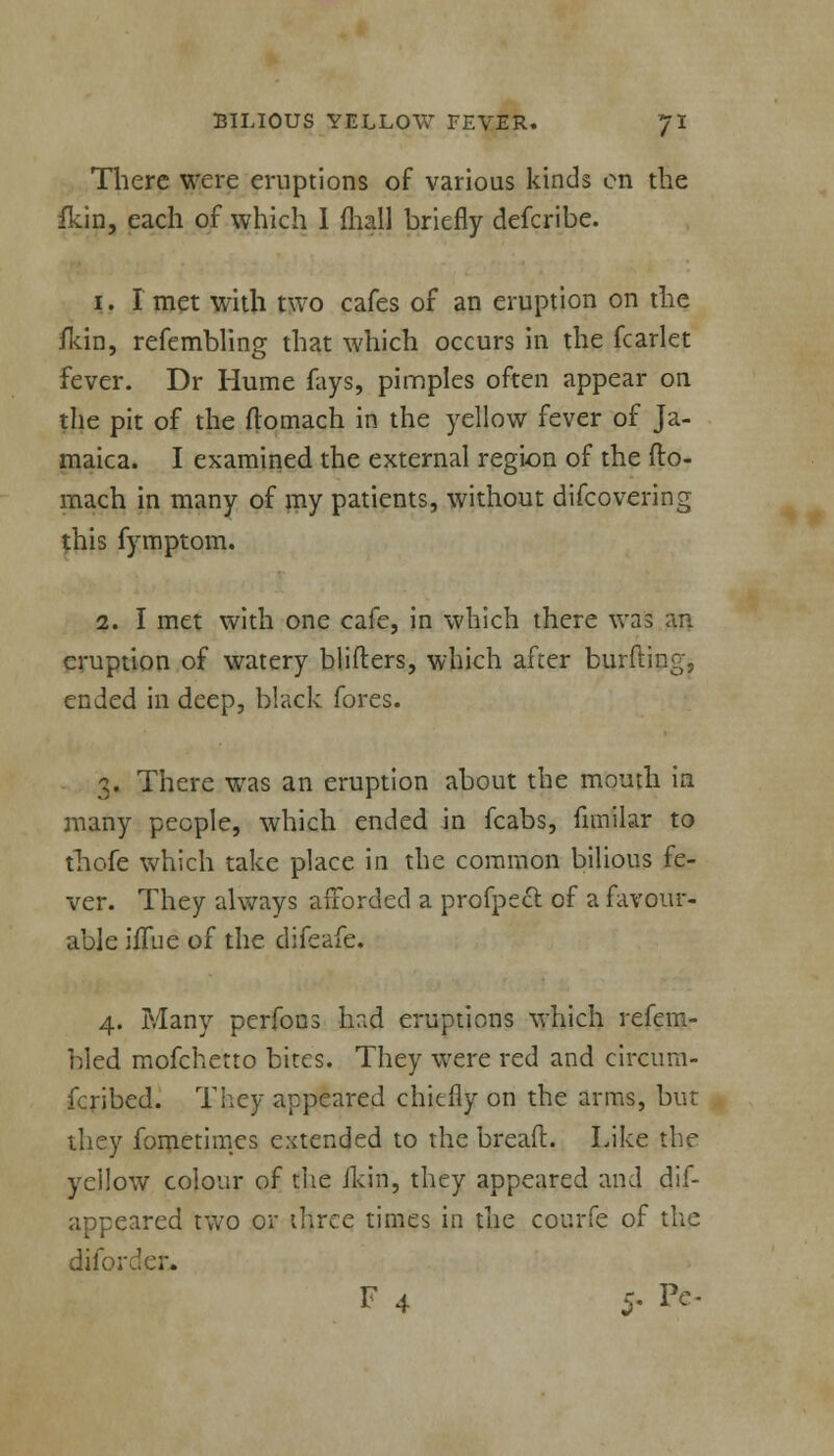 There were eruptions of various kinds en the fkin, each of which I fhall briefly defcribe. i. Imet with two cafes of an eruption on the fkin, refembling that which occurs in the fcarlet fever. Dr Hume fays, pimples often appear on the pit of the ftomach in the yellow fever of Ja- maica. I examined the external region of the fto- mach in many of my patients, without difcovering this fymptom. 2. I met with one cafe, in which there was an eruption of watery blifters, which after burfting, ended in deep, black fores. 3. There was an eruption about the mouth in many people, which ended in fcabs, fimilar to thofe which take place in the common bilious fe- ver. They always afforded a profpecl of a favour- able iflue of the difeafe. 4. Many perfons had eruptions which refem- bled mofchetto bites. They were red and circum- fcribed. They appeared chiefly on the arms, but they fometimes extended to the bread. Like the yellow colour of the fkin, they appeared and dis- appeared two or three times in the courfe of the difor F 4 5- Pc