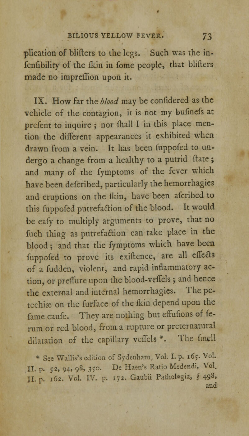 plication of blifters to the legs. Such was the in- fenfibility of the fkin in fome people, that blifters made no impreflion upon it. IX. How far the blood may be confidered as the vehicle of the contagion, it is not my bufmefs at prefent to inquire ; nor fhall I in this place men- tion the different appearances it exhibited when drawn from a vein. It has been fuppofed to un- dergo a change from a healthy to a putrid ftate ; and many of the fymptoms of the fever which have been defcribed, particularly the hemorrhagies and eruptions on the fkin, have been afcribed to this fuppofed putrefaction of the blood. It would be eafy to multiply arguments to prove, that no fuch thing as putrefaction can take place in the blood; and that the fymptoms which have been fuppofed to prove its exiftence, are all effects of a fudden, violent, and rapid inflammatory ac- tion, or preflure upon the blood-veffels ; and hence the external and internal hemorrhagies. The pe- techia on the furface of the fkin depend upon the fame caufe. They are nothing but effufions of fe- rum or red blood, from a rupture or preternatural dilatation of the capillary veffels *. The fmell * See Wallis's edition of Sydenham, Vol. I. p. 165. Vol. II. p. 52, 94, 98, 350. De Haen's Ratio Medeadi, Vol. II. p. 162. Vol. IV. p. 172. Gaubii Pathobgia, § 498, and