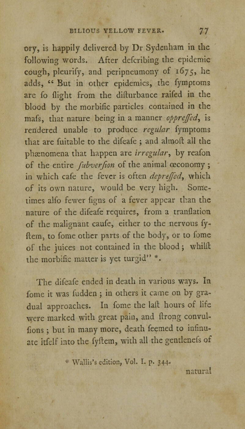 ory, is happily delivered by Dr Sydenham in the following words. After defcribing the epidemic cough, pleurify, and peripneumony of 1675, he adds,  But in other epidemics, the fymptoms are fo flight from the difturbance raifed in the blood by the morbific particles contained in the mafs, that nature being in a manner opprejed, is rendered unable to produce regular fymptoms that are fuitable to the difeafe ; and almoft all the phenomena that happen are irregular, by reafon of the entire fubverjion of the animal ceconomy ; in which cafe the fever is often deprej/ed, which of its own nature, would be very high. Some- times alfo fewer figns of a fever appear than the nature of the difeafe requires, from a tranflation of the malignant caufe, either to the nervous fy- ftem, to fome other parts of the body, or to fome of the juices not contained in the blood; whiht the morbific matter is yet turgid *. The difeafe ended in death in various ways. In fome it was fudden ; in others it came on by gra- dual approaches. In fome the lad hours of life were marked with great pain, and flrong convul- fions; but in many more, death feemed to infinu- ate itfclf into the fyftem, with all the gentlenefs of * Wallis's edition, Vol. I. p. 344. natural