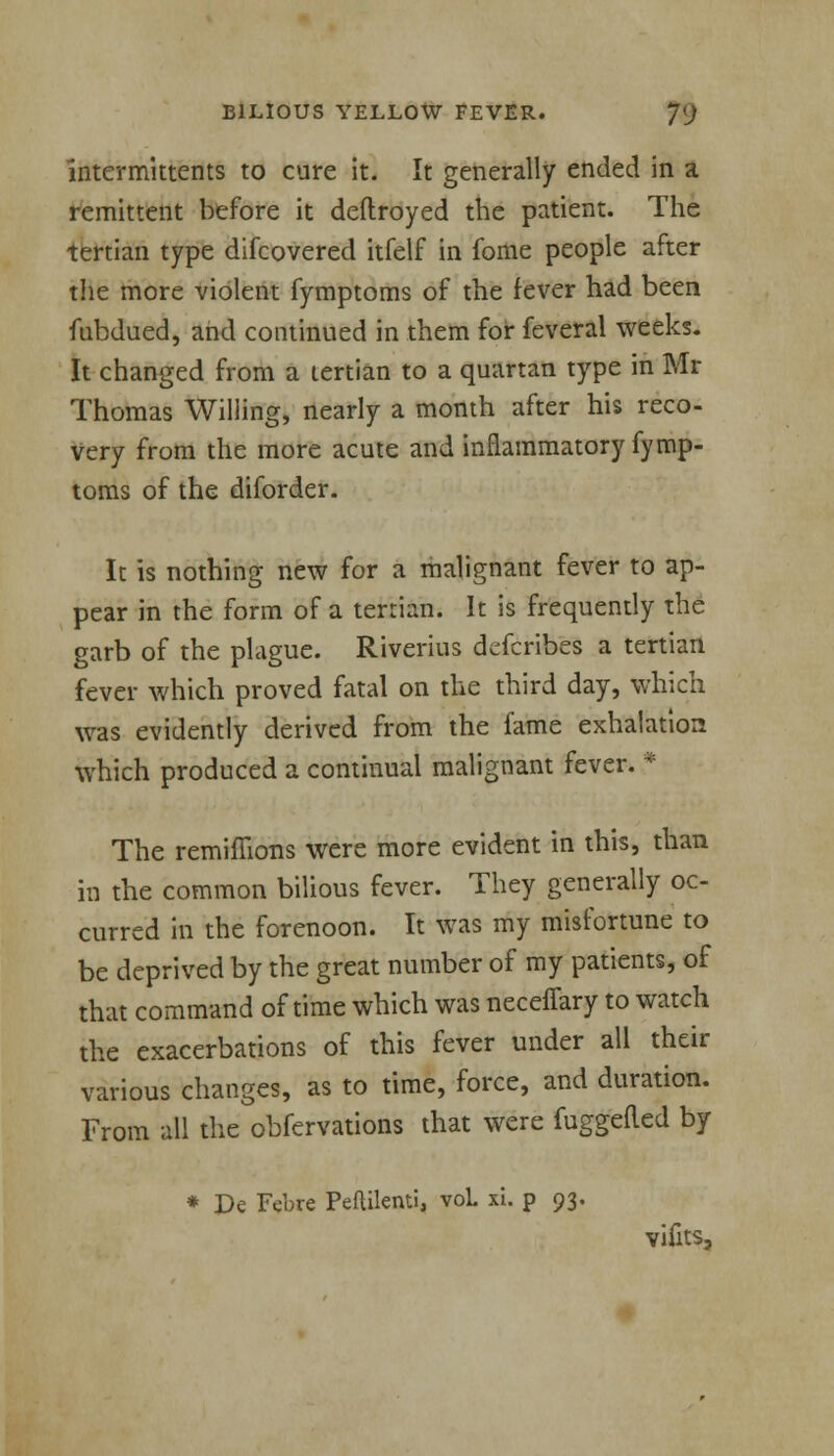 Intermittents to cure it. It generally ended in a remittent before it deftroyed the patient. The tertian type difcovered itfelf in fome people after the more violent fymptoms of the fever had been fubdued, and continued in them for feveral weeks. It changed from a tertian to a quartan type in Mr Thomas Willing, nearly a month after his reco- very from the more acute and inflammatory fymp- toms of the diforder. It is nothing new for a malignant fever to ap- pear in the form of a tertian. It is frequently the garb of the plague. Riverius defcribes a tertian fever which proved fatal on the third day, which was evidently derived from the fame exhalation which produced a continual malignant fever. * The remimons were more evident in this, than in the common bilious fever. They generally oc- curred in the forenoon. It was my misfortune to be deprived by the great number of my patients, of that command of time which was neceffary to watch the exacerbations of this fever under all their various changes, as to time, force, and duration. From all the obfervations that were fuggefled by * De Febre Peailenti, voL xi. p 93. vifits,