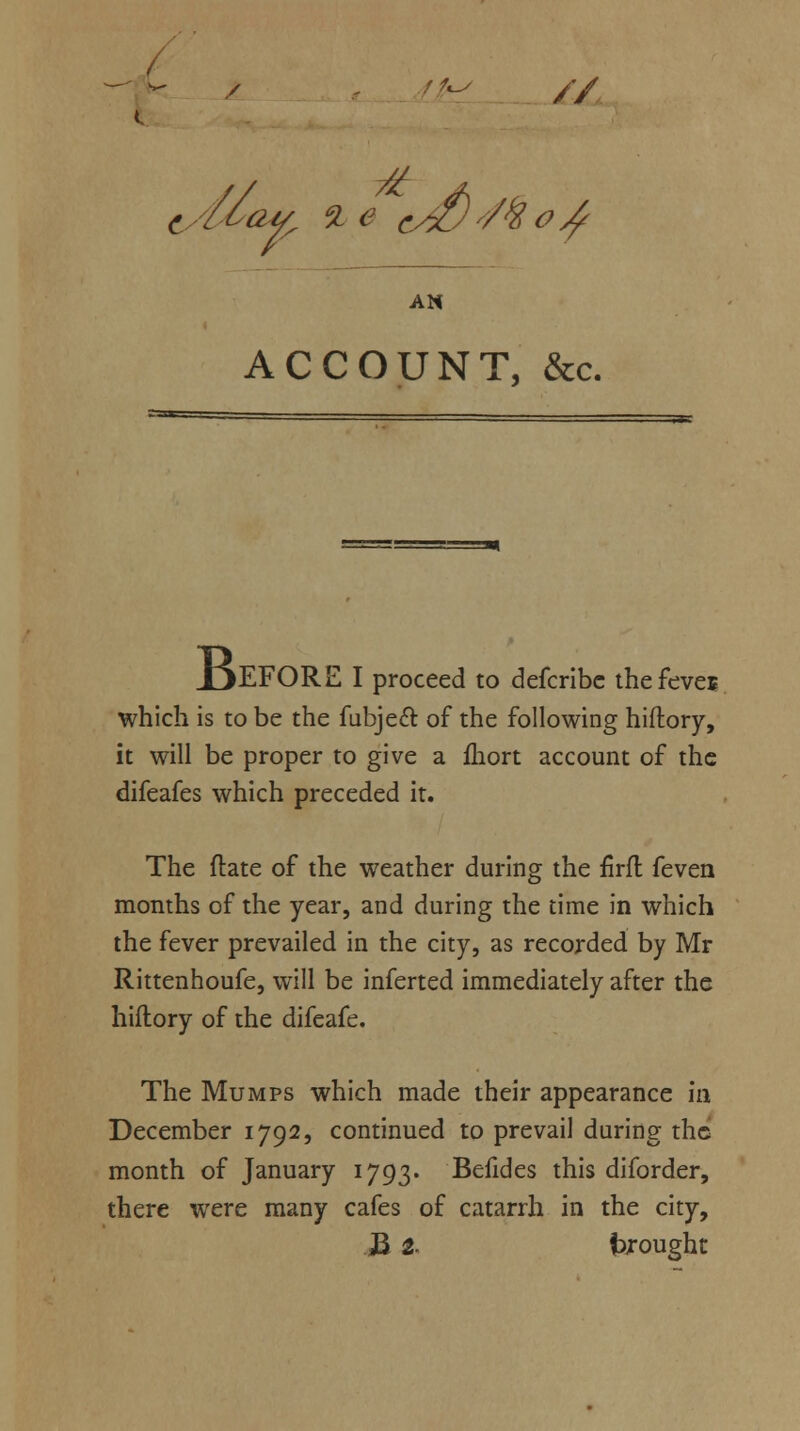 '-' / . f ?*s t. AN ACCOUNT, &c. XjEFORE I proceed to defcribc thefeves which is to be the fubjecl of the following hiftory, it will be proper to give a fliort account of the difeafes which preceded it. The ftate of the weather during the firfl feven months of the year, and during the time in which the fever prevailed in the city, as recorded by Mr Rittenhoufe, will be inferted immediately after the hiflory of the difeafe. The Mumps which made their appearance in December 1792, continued to prevail during the month of January 1793. Beildes this diforder, there were many cafes of catarrh in the city, H 2. brought