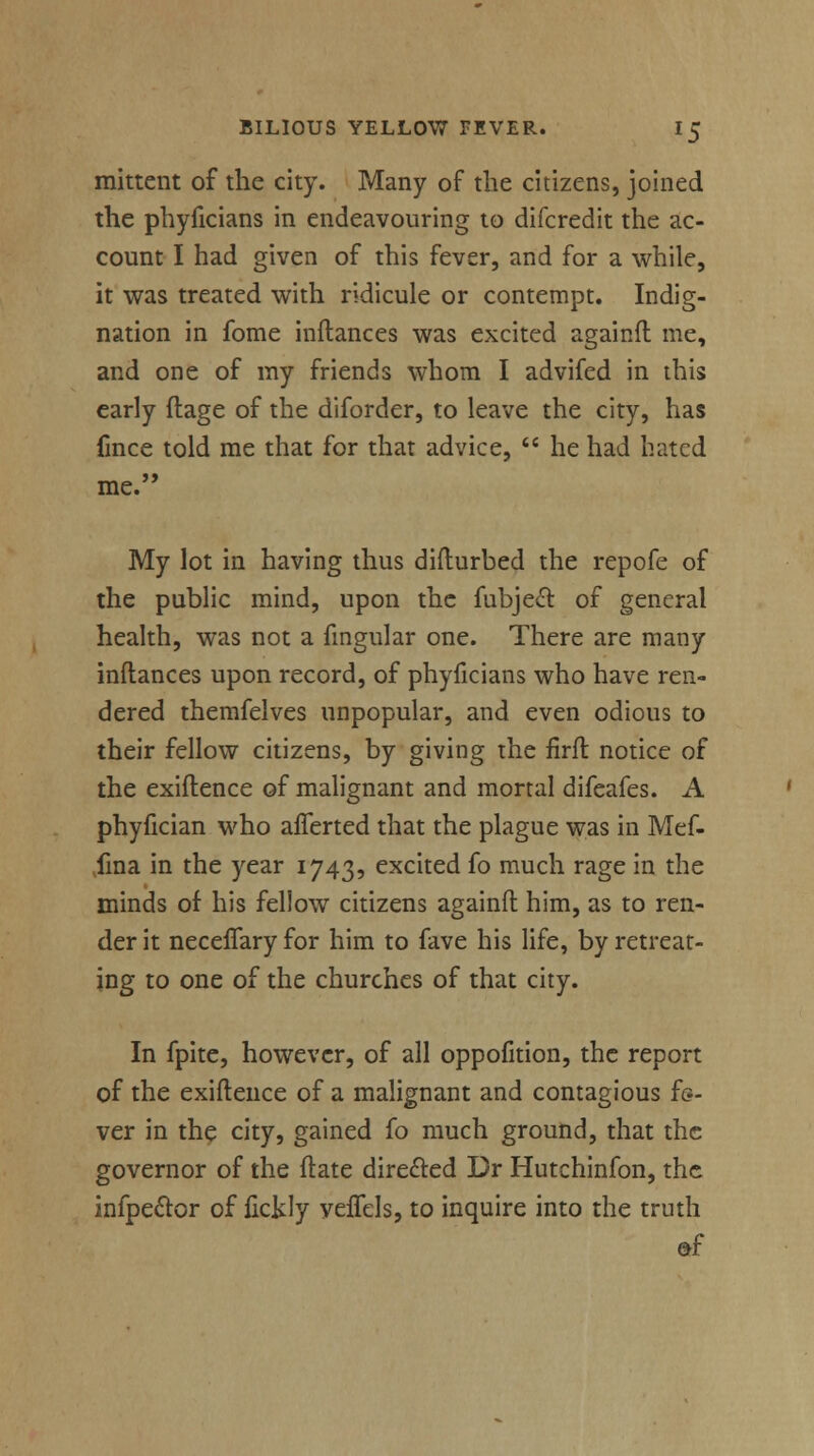 mittent of the city. Many of the citizens, joined the phyficians in endeavouring to difcredit the ac- count I had given of this fever, and for a while, it was treated with ridicule or contempt. Indig- nation in fome inflances was excited againfl me, and one of my friends whom I advifed in this early flage of the diforder, to leave the city, has fmce told me that for that advice,  he had hated me. My lot in having thus diflurbed the repofe of the public mind, upon the fubject of general health, was not a fingular one. There are many inflances upon record, of phyficians who have ren- dered themfelves unpopular, and even odious to their fellow citizens, by giving the firft notice of the exiftence of malignant and mortal difeafes. A phyfician who afferted that the plague was in Mef- fina in the year 1743, excited fo much rage in the minds of his fellow citizens againfl him, as to ren- der it neceflary for him to fave his life, by retreat- ing to one of the churches of that city. In fpite, however, of all oppofition, the report of the exiftence of a malignant and contagious fe- ver in the city, gained fo much ground, that the governor of the Mate directed Dr Hutchinfon, the infpector of fickly velfels, to inquire into the truth «f