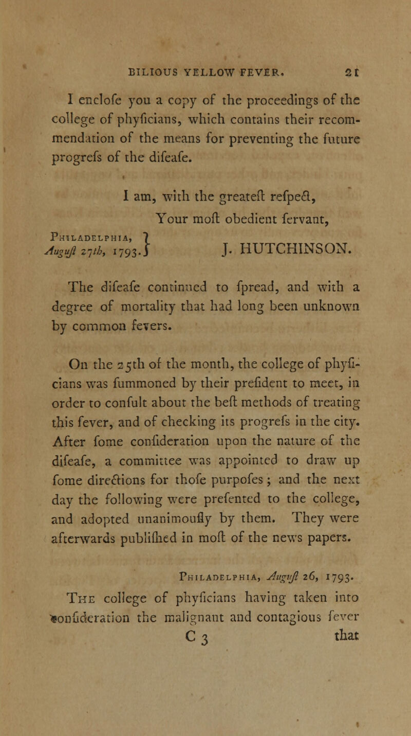 I enclofe you a copy of the proceedings of the college of phyficians, which contains their recom- mendation of the means for preventing the future progrefs of the difeafe. I am, with the greatefl: refpedl, Your mod obedient fervant, Philadelphia, 7 AugujizVK 1793.J J. HUTCHINSON. The difeafe continued to fpread, and with a degree of mortality that had long been unknown by common fevers. On the 25th of the month, the college of phyfi- cians was fummoned by their prefident to meet, in order to confult about the belt methods of treating this fever, and of checking its progrefs in the city. After fome confideration upon the nature Gf the difeafe, a committee was appointed to draw up fome directions for thofe purpofes ; and the next day the following were preftmted to the college, and adopted nnanimoufly by them. They were afterwards publiflied in moil of the news papers. Philadelphia, Augvjl 26, 1793. The college of phyficians having taken into ^onudcration the malignant and contagious fever C 3 that