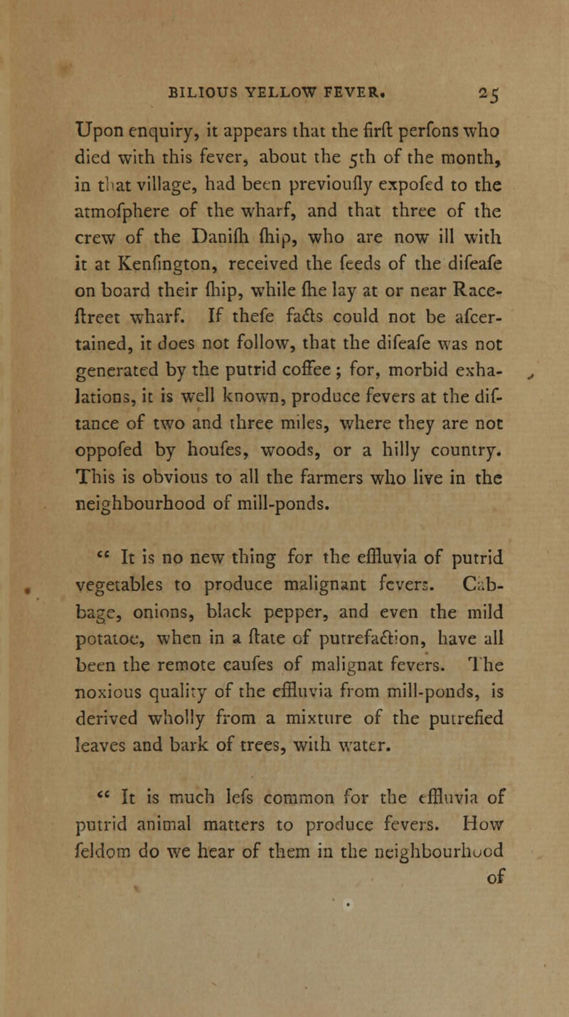 Upon enquiry, it appears that the firft perfons who died with this fever, about the 5th of the month, in tpat village, had been previoufly expofed to the atmofphere of the wharf, and that three of the crew of the Danifh (hip, who are now ill with it at Kenfmgton, received the feeds of the difeafe on board their (hip, while (he lay at or near Race- ftreet wharf. If thefe facts could not be afcer- tained, it does not follow, that the difeafe was not generated by the putrid coffee ; for, morbid exha- lations, it is well known, produce fevers at the dis- tance of two and three miles, where they are not oppofed by houfes, woods, or a hilly country. This is obvious to all the farmers who live in the neighbourhood of mill-ponds.  It is no new thing for the effluvia of putrid vegetables to produce malignant fevers. Cab- bage, onions, black pepper, and even the mild potatoe, when in a date of putrefaction, have all been the remote caufes of malignat fevers. The noxious quality of the effluvia from mill-ponds, is derived wholly from a mixture of the putrefied leaves and bark of trees, with water.  It is much lefs common for the effluvia of putrid animal matters to produce fevers. How feldom do we hear of them in the neighbourhood of