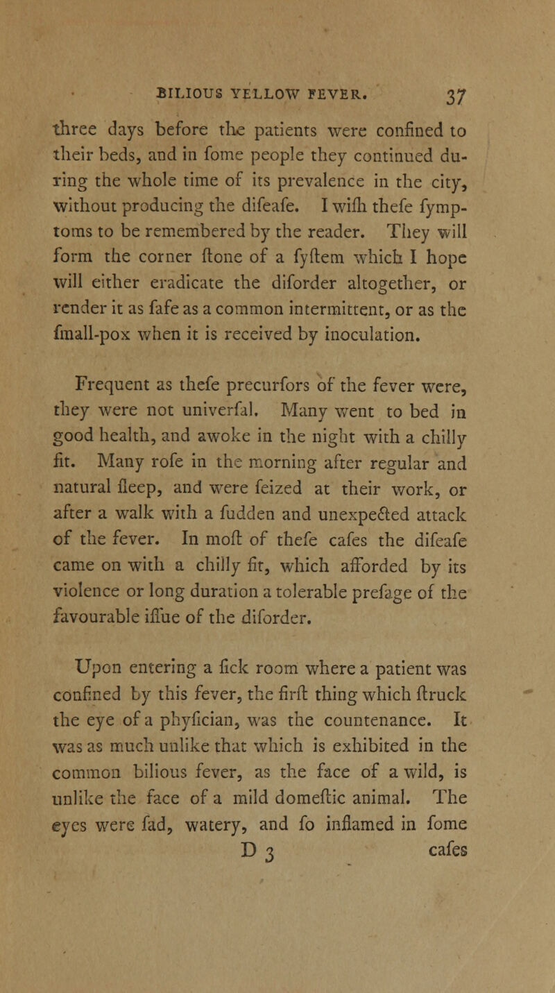 three days before the patients were confined to their beds, and in fome people they continued du- ring the whole time of its prevalence in the city, without producing the difeafe. I wifli thefe fymp- toms to be remembered by the reader. They will form the corner ftone of a fyftcm which I hope will either eradicate the diforder altogether, or render it as fafe as a common intermittent, or as the fmall-pox when it is received by inoculation. Frequent as thefe precurfors of the fever were, they were not univerfal. Many went to bed in good health, and awoke in the night with a chilly fit. Many rofe in the morning after regular and natural fieep, and were feized at their work, or after a walk with a fudden and unexpected attack of the fever. In mod of thefe cafes the difeafe came on with a chilly fit, which afforded by its violence or long duration a tolerable prefage of the favourable iflue of the diforder. Upon entering a fick room where a patient was confined by this fever, the firft thing which flruck the eye of a phyfician, was the countenance. It was as much unlike that which is exhibited in the common bilious fever, as the face of a wild, is unlike the face of a mild domeftic animal. The eyes were fad, watery, and fo inflamed in fome D 3 cafes