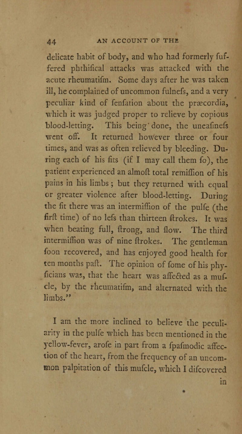 delicate habit of body, and who had formerly fuf- fered phthilical attacks was attacked with the acute rheumatifm. Some days after he was taken ill, he complained of uncommon fulnefs, and a very peculiar kind of fenfation about the praecordia, which it was judged proper to relieve by copious blood-letting. This being done, the uneafinefs went off. It returned however three or four times, and was as often relieved by bleeding. Du- ring each of his fits (if I may call them fo), the patient experienced an almoft total remiffion of his pains in his limbs; but they returned with equal or greater violence after blood-letting. During the fit there was an intermiffion of the pulfe (the firft time) of no lefs than thirteen ftrokes. It was when beating full, ftrong, and flow. The third intermiffion was of nine ftrokes. The gentleman foon recovered, and has enjoyed good health for ten months pan:. The opinion of fome of his phy- ficians was, that the heart was affe&ed as a muf- cle, by the rheumatifm, and alternated with the limbs. I am the more inclined to believe the peculi- arity in the pulfe which has been mentioned in the yellow-fever, arofe in part from a fpafmodic affec- tion of the heart, from the frequency of an uncom- mon palpitation of this mufcle, which I difcovered in