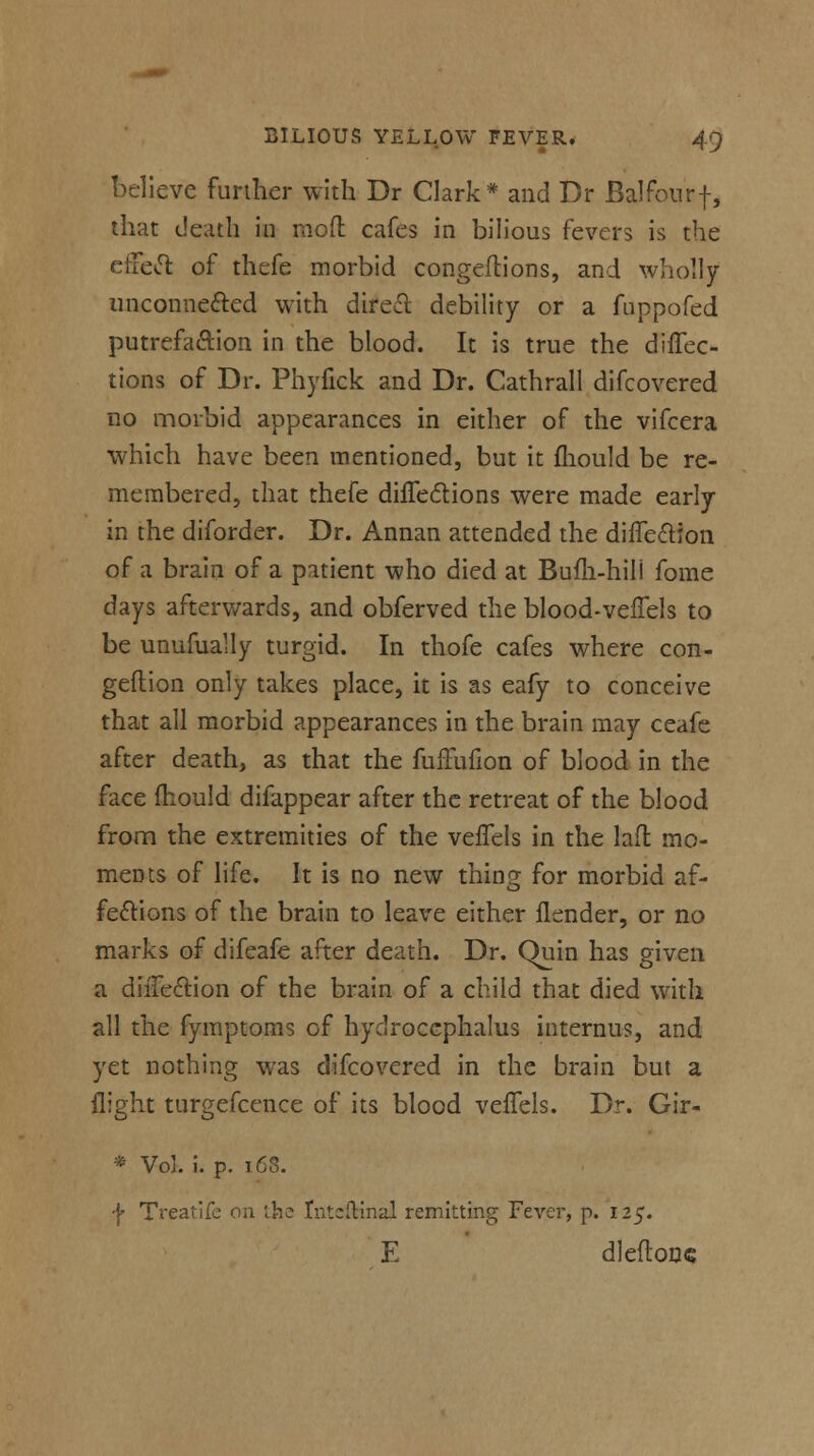 believe further with Dr Clark* and Dr Balfour f, that death in moft cafes in bilious fevers is the effect of thefe morbid congeftions, and wholly unconnected with direct debility or a fuppofed putrefaction in the blood. It is true the diffec- tions of Dr. Phyfick and Dr. Cathrall difcovered no morbid appearances in either of the vifcera which have been mentioned, but it fhould be re- membered, that thefe dhTeclions were made early in the diforder. Dr. Annan attended the difTe&ion of a brain of a patient who died at Bufh-hil'l fome days afterwards, and obferved the blood-velTels to be unufually turgid. In thofe cafes where con- geftion only takes place, it is as eafy to conceive that all morbid appearances in the brain may ceafe after death, as that the fuffufion of blood in the face mould difappear after the retreat of the blood from the extremities of the veffels in the lad mo- ments of life. It is no new thing for morbid af- fections of the brain to leave either flender, or no marks of difeafe after death. Dr. Quin has given a diffection of the brain of a child that died with all the fymptoms of hydrocephalus internus, and yet nothing was difcovered in the brain but a flight turgefcence of its blood veflels. Dr. Gir- * Vol. i. p. 163. f Treatife on ihe Intcftinal remitting Fever, p. 125. E dleftonc