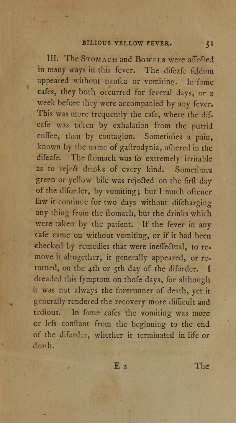 III. The Stomach and Bowels were affefted in many ways in this fever. The difeafc fejdom appeared without naufca or vomiting-. In fome cafes, they both occurred for feveral days, or a week before they were accompanied by any fever. This was more frequently the cafe, where the dif- eafe was taken by exhalation from the putrid coffee, than by contagion. Sometitries a pain, known by the name of gallrodynia, ufhered in the difeafe. The ltomach was fo extremely irritable as to reject drinks of every kind. Sometimes green or yellow bile was rejected on the firft day of the diforJer, by vomiting; but I much oftener faw it continue for two days without difcharging any thing from the ftomach, but the drinks which were taken by the patient. If the fever in any cafe came on without vomiting, or if it had been checked by remedies that were ineffectual, to re- move it altogether, it generally appeared, or re- turned, on the 4th or 5th day of the diforder. I dreaded this fymptom on thofe days, for although it was not always the forerunner of denth, yet it generally rendered the recovery more difficult and tedious. In fome cafes the vomiting was more or lefs confrant from the beginning to the end of the diforder, whether it terminated in life or death. E 2 The