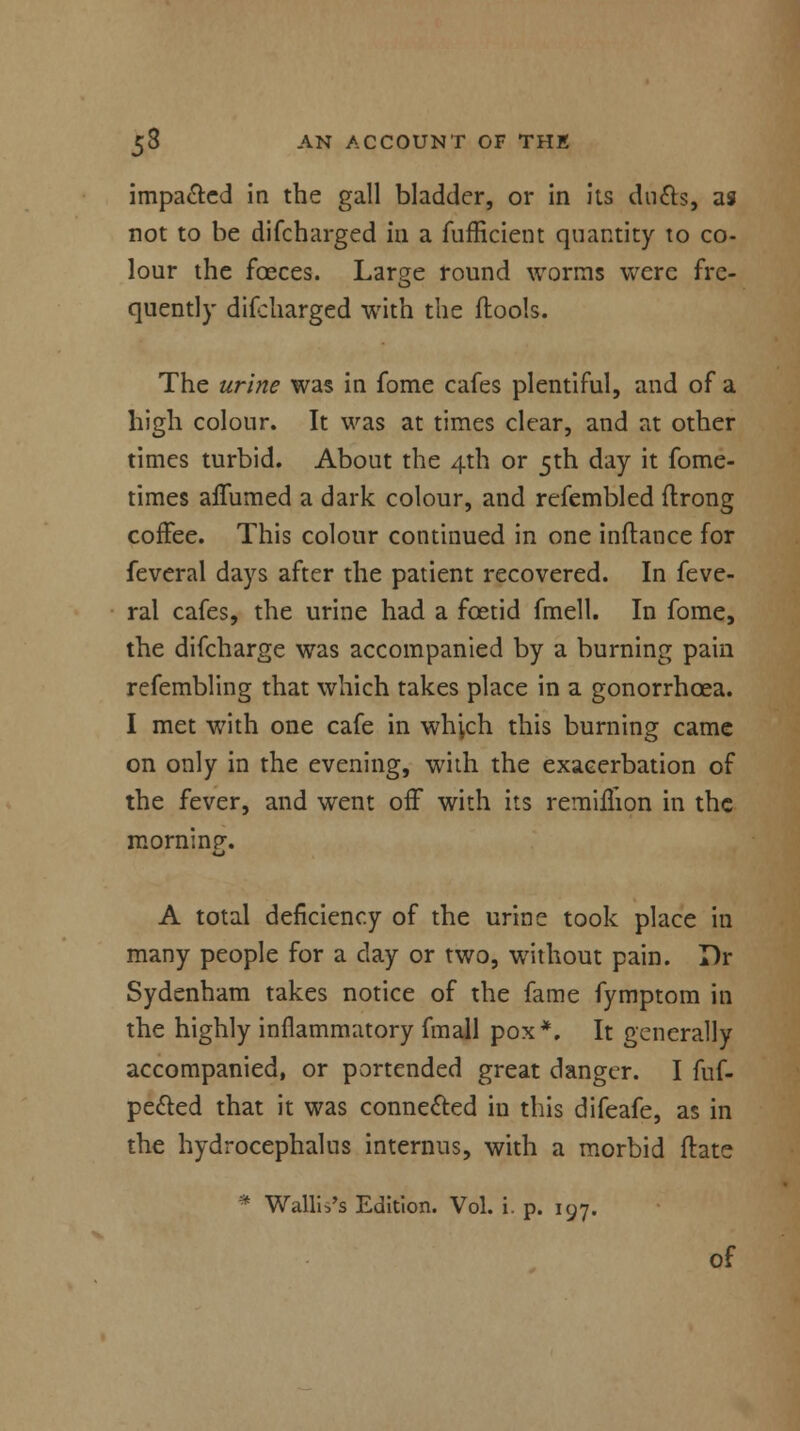 impa&ed in the gall bladder, or in its ducts, as not to be difcharged in a fufficient quantity to co- lour the fceces. Large round worms were fre- quently discharged with the flools. The urine was in fome cafes plentiful, and of a high colour. It was at times clear, and at other times turbid. About the 4th or 5th day it fome- times affumed a dark colour, and refembled ftrong coffee. This colour continued in one inftance for feveral days after the patient recovered. In Seve- ral cafes, the urine had a foetid fmell. In fome, the difcharge was accompanied by a burning pain refembling that which takes place in a gonorrhoea. I met with one cafe in which this burning came on only in the evening, with the exacerbation of the fever, and went off with its remimon in the morninp-. o A total deficiency of the urine took place in many people for a clay or two, without pain. Dr Sydenham takes notice of the fame fymptom in the highly inflammatory fmall pox*. It generally accompanied, or portended great danger. I fuf- pected that it was connected in this difeafe, as in the hydrocephalus interims, with a morbid ftate * Wallis's Edition. Vol. i. p. 197. of