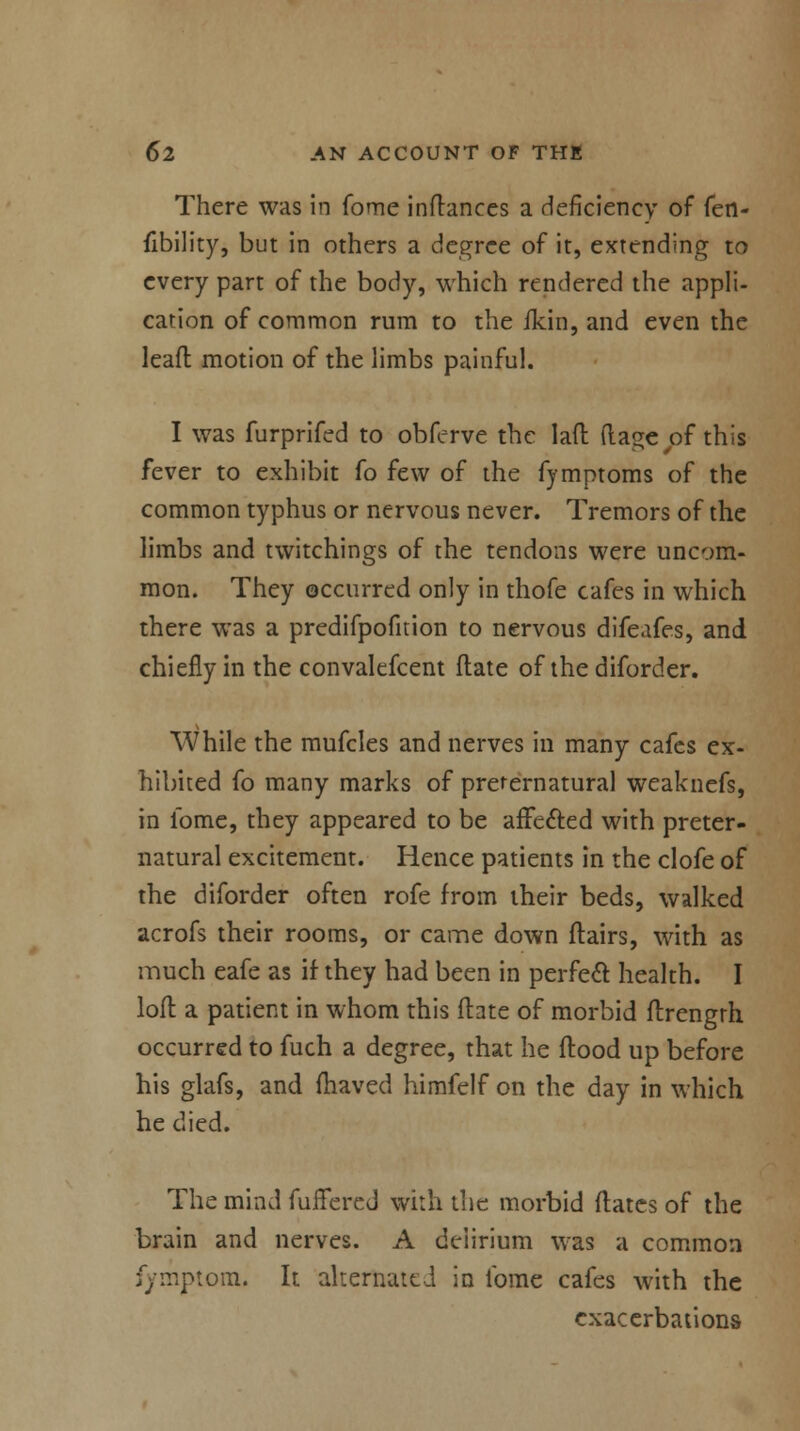 There was in fome inflances a deficiency of fen- fibility, but in others a degree of it, extending to every part of the body, which rendered the appli- cation of common rum to the ikin, and even the lead motion of the limbs painful. I was furprifed to obfcrve the lad (lage^of this fever to exhibit fo few of the fymptoms of the common typhus or nervous never. Tremors of the limbs and twitchings of the tendons were uncom- mon. They occurred only in thofe cafes in which there was a predifpofition to nervous difeafes, and chiefly in the convalefcent date of the diforder. While the mufcles and nerves in many cafes ex- hibited fo many marks of preternatural weaknefs, in fome, they appeared to be affected with preter- natural excitement. Hence patients in the clofe of the diforder often rofe from their beds, walked acrofs their rooms, or came down flairs, with as much eafe as if they had been in perfect health. I loft a patient in whom this (late of morbid ftrength occurred to fuch a degree, that he flood up before his glafs, and fhaved himfelf on the day in which he died. The mind fullered with the morbid flates of the brain and nerves. A deiirium was a common fymptom. It alternated in fome cafes with the exacerbations