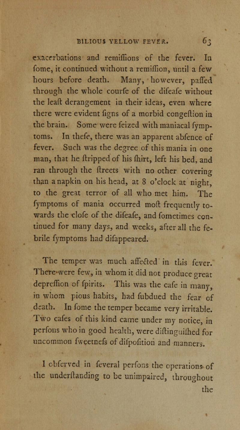 exacerbations and rerniffions of the fever. In fome, it continued without a remiffion, until a few hours before death. Many, however, paffed through the whole courfe of the difeafe without the lead derangement in their ideas, even where there were evident figns of a morbid congestion in the brain. Some were feized with maniacal fymp- toms. In thefe, there was an apparent abfence of fever. Such was the degree of this mania in one man, that he (tripped of his fhirt, left his bed, and ran through the ftreets with no other covering than a napkin on his head, at 8 o'clock at night, to the great terror of all who met him. The fymptoms of mania occurred mod frequently to- wards the clofe of the difeafe, and fometimes con- tinued for many days, and weeks, after all the fe- brile fymptoms had difappeared. The temper was much affected' in this fever. TheTe-were few, in whom it did not produce great depreffion of fpirits. This was the cafe in many, in whom pious habits, had fubdued the fear of d^ath. In fome the temper became very irritable. Two cafes of this kind came under my notice, in perfons who in good health, were diftinguiihed for uncommon fweetnefs of difpofition and manners. I cbferved in fcveral perfons the operations of the undemanding to be unimpaired, throughout the