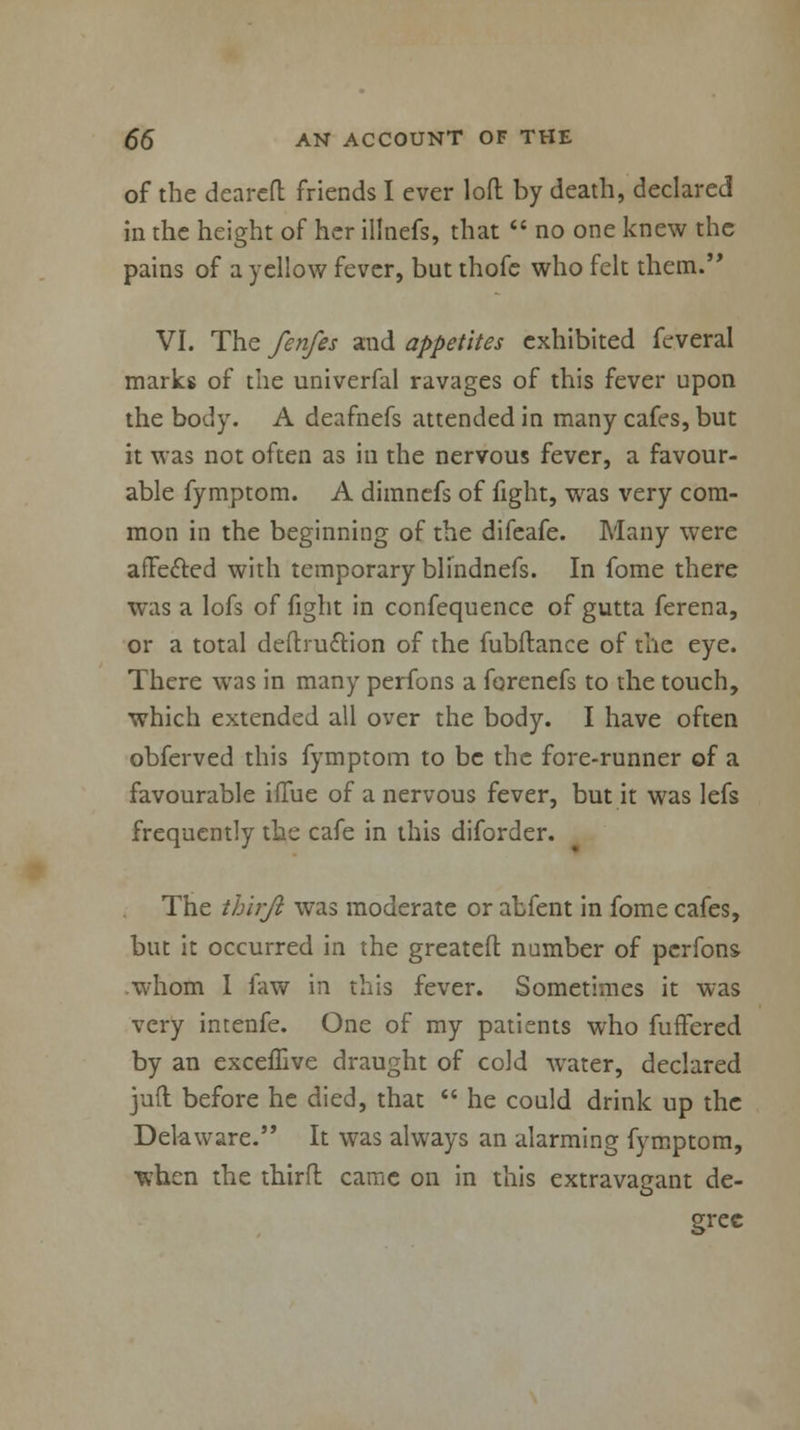 of the dcarcfl friends I ever loft by death, declared in the height of her illnefs, that  no one knew the pains of a yellow fever, but thofe who felt them. VI. The fenfes and appetites exhibited feveral marks of the univerfal ravages of this fever upon the body. A deafnefs attended in many cafes, but it was not often as in the nervous fever, a favour- able fymptom. A dimnefs of fight, was very com- mon in the beginning of the difeafe. Many were affected with temporary blindnefs. In fome there was a lofs of fight in confequence of gutta ferena, or a total deftruction of the fubftance of the eye. There was in many perfons a forenefs to the touch, which extended all over the body. I have often obferved this fymptom to be the fore-runner of a favourable iflue of a nervous fever, but it was lefs frequently the cafe in this diforder. The thirji was moderate or abfent in fome cafes, but it occurred in the greateft number of perfons whom I faw in this fever. Sometimes it was very intenfe. One of my patients who fufFered by an excefTive draught of cold water, declared juft before he died, that  he could drink up the Delaware. It was always an alarming fymptom, when the third came on in this extravagant de- gree