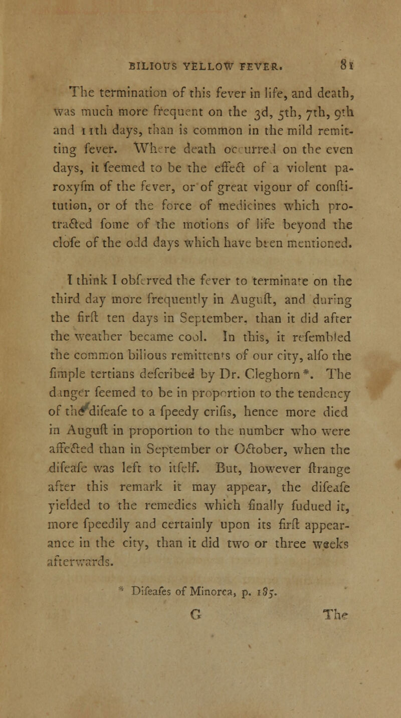 The termination of this fever in life, and death, was much more frequent on the 3d, 5th, 7th, 9th and nth days, than is common in the mild remit- ting fever. Where death oc urre.l on the even days, it feemed to be the effect of a violent pa- roxyfm of the fever, or of great vigour of confti- tution, or of the force of medicines which pro- tracted fome of the motions of life beyond the clofe of the odd days which have bten mentioned. I think I obf:rved the fever to terminate on the third day more frequently in Augiift, and during the firft ten days in September, than it did after the weather became cool. In this, it irfemhled the common bilious remittents of our city, alfo the fimple tertians defcribed by Dr. Cleghorn*. The dinger feemed to be in proportion to the tendency of th^difeafe to a fpeedy crifis, hence more died in Auguft in proportion to the number who were affected than in September or October, when the difeafe was left to itfelf. But, however ftrange after this remark it may appear, the difeafe yielded to the remedies which finally fudued it, more fpeedily and certainly upon its firit appear- ance in the city, than it did two or three weeks afterwards. Pifeafes of Minorca, p. 185. G Th*>