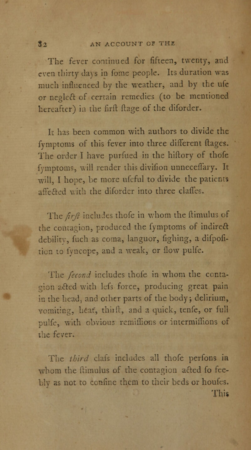 The fever continued for fifteen, twenty, and even thirty days in fome people. Its duration was much influenced by the weather, and by the ufe or neglect of certain remedies (to be mentioned hereafter) in the firft ftage of the diforder. It has been common with authors to divide the fymptoms of this fever into three different flages. The order I have purfued in the hi dory of thofe fymptoms, will render this divifion unneceffary. It will, I hope, be more ufeful to divide the patients affected with the diforder into three claffes. The firji includes thofe in whom the ftimulus of the contagion, produced the fymptoms of indirect debilitv, fuch as coma, languor, fighing, a difpofi- ticn to fyncope, and a weak, or flow pulfe. The fecond includes thofe in whom the conta- gion acted with lefs force, producing great pain in the head, and other parts of the body; delirium, vomiting, heat, thiift, and a quick, tenfe, or full pulfe, with obvious remiffions or intermiflions of the fever. The third clafs includes all thofe perfons in whom the ftimulus of the contagion acted fo fee- bly as not to confine them to their beds or houfes. This