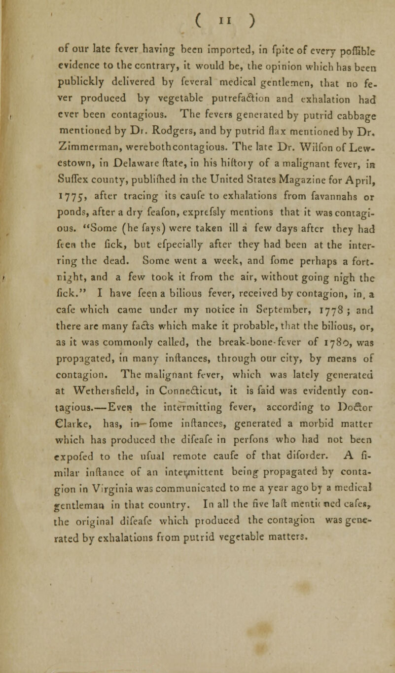 of our late fever having been imported, in fpite of every pofliblc evidence to the contrary, it would be, ihe opinion which has been publickly delivered by feveral medical gentlemen, that no fe- ver produced by vegetable putrefaction and exhalation had ever been contagious. The fevers genetated by putrid cabbage mentioned by Dr. Rodgers, and by putrid flax mentioned by Dr. Zimmerman, werebothcontagious. The late Dr. Wilfon of Lew- estown, in Delaware ftate, in his hiltoiy of a malignant fever, in Suflex county, publiihed in the United States Magazine for April, 1775, after tracing its caufe to exhalations from favannahs or ponds, after a dry feafon, exprefsly mentions that it was contagi- ous. Some (he fays) were taken ill a few days after they had ft en the fick, but efpecially after they had been at the inter- ring the dead. Some went a week, and fome perhaps a fort- night, and a few took it from the air, without going nigh the fick. I have feen a bilious fever, received by contagion, in, a cafe which came under my notice in September, 1778 ; and there are many facts which make it probable, that the bilious, or, as it was commonly called, the break-bone-fever of 1780, was propagated, in many inftances, through our city, by means of contagion. The malignant fever, which was lately generated at Wethersfield, in Connecticut, it is faid was evidently con- tagious.—Even the intermitting fever, according to Doctor Clarke, has, in—fome inftances, generated a morbid matter which has produced the difeafe in perfons who had not been expofed to the nfual remote caufe of that diforder. A fi- milar inftance of an intermittent being propagated by conta- gion in Virginia was communicated to me a year ago by a medical gentleman in that country. In all the five laft mentic ncd cafes, the original difeafe which produced the contagion was gene- rated by exhalations from putrid vegetable matters.