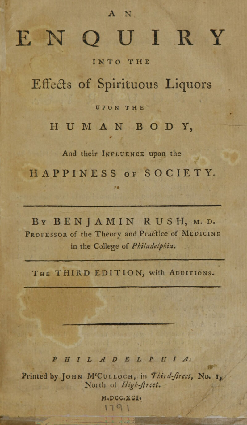 ENQUIRY INTO THE Effects of Spirituous Liquors UPON THE HUMAN BODY, And their Influence upon the HAPPINESS of SOCIETY. B y B E N J A M I N R U S H, m. d. Professor of the Theory and Practice of Medicine in the College of Philadelphia. The THIRD EDITION, with Additions. PHILADELPHIA: & Printed by John M'Culloch, in 77,//d-Jirect, Ncs j,. North of High-Jireet. M.PCC.XCI. \1 •