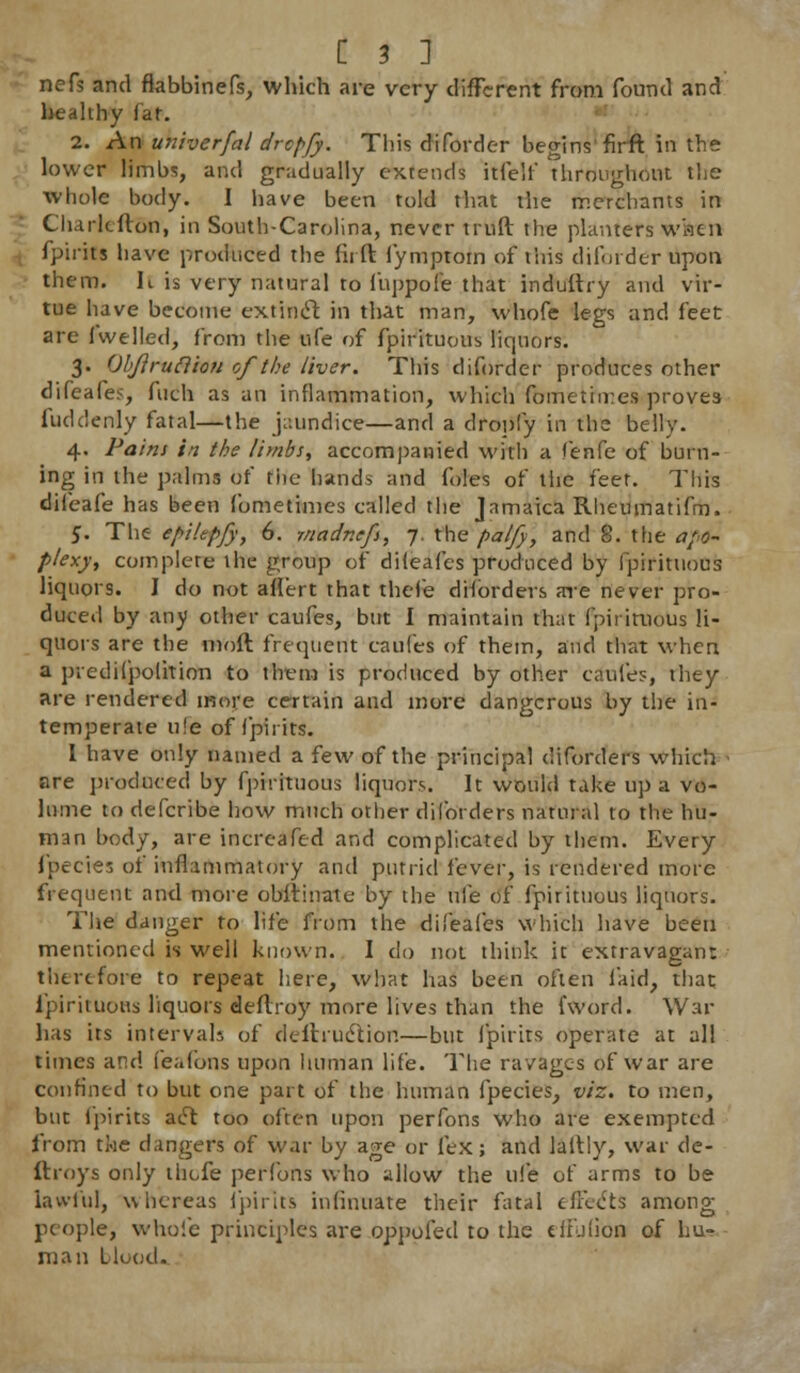 nefs and flabbinefs, which are very different from found and hhy far. 2. An unherfal drcpfy. This di (order begins firft in the lower limbs, and gradually extends itfelf throughout tlie ■whole body. I have been told that the merchants in Charleflon, in South-Carolina, never truft the planters wiicn j fpirits have produced the firft fymptom of this diforder upon them. Ic is very natural to fuppofe that induftry and vir- tue have become extinct in that man, whofe legs and feet are Jwelled, from the life of fpirituous liquors. 3. Qbftrufttou of the liver. This diforder produces other difeafes, fuch as an inflammation, which fometimes proves fuddenly fatal—the jaundice—and a dropfy in the belly. 4. Pains in the limbs, accompanied with a fenfe of burn- ing in the palms of the hands and foles of tiie feet. This difeafe has been fometimes called the Jamaica Rheumatifm. 5. The epiUpfy, 6. madnefs, 7. the palfy, and 8. the apo- plexy, complete the group of diieafes produced by fpirituous liquors. I do not aflert that rhefe disorders are never pro- duced by any other caufes, but I maintain that fpirituous li- quors are the moft frequent caufes of them, and that when a predilpolition to them is produced by other caufes, they are rendered more certain and more dangerous by the in- temperate ufe of fpirits. I have only named a few of the principal diforders which are produced by fpirituous liquors. It would take up a vo- lume to defcribe how much other diforders natural to the hu- man body, are incrcafed and complicated by them. Every fpecies of inflammatory and putrid i'evcv, is rendered more frequent and more obftinate by the me of fpirituous liquors. The danger to life from the diieafes which have been mentioned is well known. I do not think it extravagant therefore to repeat here, what has been often laid, that, fpirituous liquors deflroy more lives than the (word. War has its intervals of defhuclion—but fpirits operate at all times and feafons upon human life. The ravages of war are confined to but one part of the human fpecies, viz. to men, but fpirits ae^ too often upon perfons who are exempted from the dangers of war by age or lex; and laltly, war de- ftroys only thefe perfons who allow the ufe of arms to be lawful, whereas fpirits inlinuate their fatal effects among people, whole principles are oppofed to the e lib lion of hu- man blood-.