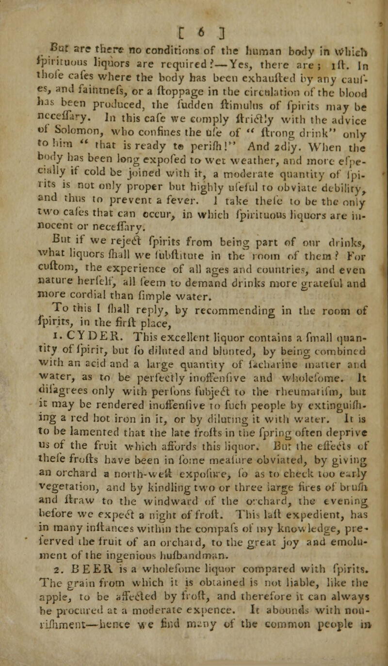 Cut are there no conditions of the human body in Which Ipirituous liquors are required ?—Yes, there are; lit. In thole cafes where the body has been exhaufted by any cauf- es, and faintnefs, or a ftoppage in the circulation of the blood has been produced, the fudden ftimulus of fpirits may be nccelfa'-y. In this cafe we comply ftritfly with the advice oi Solomon, who confines the Die of  ftrong drink only to him  that is ready t» perifh! And 2diy. When the body has been long expofed to wet weather, and mote eSo- cially if cold be joined with it, a moderate quantity of (pi- nts is not only proper but highly ufeful to obviate debility, and thus to prevent a fever. J take thele to be the only two cales that can occur, in which Ipirituous liquors are in- nocent or neceftarv. But if we reject fpirits from being; part of o»r drinks, what liquors fliall we (ubftitute in the room of them > For cuftom, the experience of all ages and countries, and even nature herfeli, all feem to demand drinks more grateful and more cordial than fimple water. To this I fliall reply, by recommending in the room of fpirits, in the firft place, i. CYDER. This excellent liquor contains a fmall quan- tity of Ipirir, but fe diluted and blunted, by being combined with an acid and a large quantity of i«icharinc matter and water, as to be perfectly inoffenfive and wholelbme. It dil'agrees only with perlbns fubjecl to the rheumatifm, but it may be rendered inoffenfive to fuch people by cxtinguifh- ing a red hot iron in it, or by diluting it with water. It is to be lamented that the late frofts in the fpring often deprive us of the fruit which affords this liquor. Eur the effects of thele frofts have been in forae meaiure obviated, by giving an orchard a north-weft expoiiue, (b as to check too e~rly vegetation, and by kindling two or three iarge fires of brufh and ftraw to the windward of the orchard, the evening before wc expect a night of froft. This lull expedient, has in many inftanees within the compafs of my knowledge, pre- ierved the fruit of an orchard, to the great joy and emolu- ment of the ingenious huibandman. 2. BEER is a wholefoine liquor compared with fpirits. The grain from which it is obtained is not liable, like the apple, to be affected by froft, and therefore it can always he procured at a moderate exnence. It abounds with nou- riihment—hente we find many of the common people in-