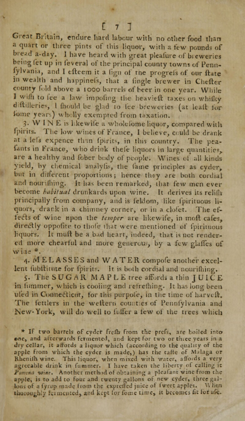 Great Britain, endure hard labour with no other food than a quart or three pints of this liquor, with a few pounds of bread a-d*y. 1 have beard with great pleafure of breweries being Jet up m feveral of the principal county towns of Penn- sylvania, and I tfteem it a lign of trie progrei's of our ftate in wealth and happinefs, that a (ingle brewer in Chefter county fold above a 1000 barrels of beer in one year. While I vviiii to iee a law impeding the heavieft taxes on whiiky diftilleriev, [ fhould be glad to lee breweries (at leaii lor fome years) wholly exempted from taxation. 3- VV 1 N E is likewise a wholelbme liquor, compared with fpirits. The low wines of France, I believe, c<:ukl be drank at a lets expence th-.n fpirits, in this country. The pea- iants in France, who drink thefe liquors in large quantities, are a healthy and fober body of people. Wine* ef all kinds yield, by chemical analylis, the fame principle? as cyder, but in different proportions; hence th&y <<re both cordial and nourilhing. It has been remarked, that few men ever become habitual drunkards upon wine. It derives its relifh principally from company, and is feldom, like fpirituous li- quors, drank in a chimney corner, or in a clol'et. The ef- fects of wine upon the temper are like wife, in moft cafes, directly oppofite to thole lhar were mentioned of fpirituous liquors. It mult be a bad heart, indeed, that is not render- ed more chearftil and more generous, by a few glades of w i irf *. 4. ivlELASSES and WATER compofe another excel- lent liibltitute for fpirits. It is both cordial and nourWhing. 5. The SUGAR MAPLE tree affords a thin JUICE in lummer, which is cooling and refreshing. It has long been ul'ed in Connecticut, for this purpofe, in the time of harvcit. The fettlers in the weltern counties of Penniylvania and New-York, will do well to li.lFer a few of the trees which * If two barrels of cyder frcfb from the prefs, are boiled into- #me, and afterwards fermented, and kept for two or tiuee years in a dry cellar, it affords a liquor which (according to the quality of the apple from which the cyder is made,) has the taite of Malaga or Khenilh wine. This liquor, when mixed with water, nffoids a very agreeable drink in fummer. I have taken the liberty of calling it Pomona taint. Another method of obtaining a plcifant wine from the apple, is to add to four and twenty gallons of new cyder, three gal- lons of a fyrup made horn the txpicfted juice of iweet apples. V> hen thoroughly fciiucnted, and kept forfome time, it Internes fit lorufe.