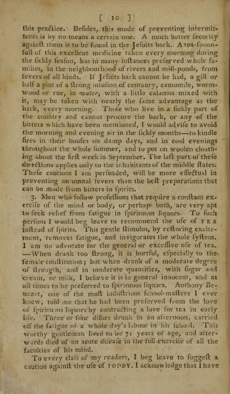 this practice. Befides, this mode of preventing intermit- ttnts is by no means a certain one. A much better ieciuity ag-iinlt them is to b? found in the Jefuits bark. A tea-f>oon- full of this excellent medicine taken every morning during the (ickly feafon, has in many inftances prelerved whole fa- milies, in the neighbourhood of rivers and mill-ponds, from fevers of all kinds. If Jtfuits bark cannot be had, a gill or half a pint of a ftrong intulion of centaury, camomile, worm- wood or rue, in nuater, with a little calamus mixed with it, may be taken with nearly the fame advantage as the bark, every morning. Thole who live in a fickly part of the country and cannot procure the bark, or any of the bitters which have been mentioned, I would ad vile to avoid the morning and evening air in the fickly months—to kindle fires in their houfes on damp days, and in cool evenings throughout the whole iiimmer, and to put on woolen cloath- ing about the firft week in September. The laft part of thele directions applies only to the inhabitants of the middle ftates. Thefe cautions I am periuaded, will be more effectual in preventing awumnal fevers than the belt preparations that can be ttutdt from bitters in fpirits. 3. Men who follow profeflions that require a conftant ex- ercife of the mind or body, or perhap; both, are very apt to Peek relief from fatigue in fpirituous liquors. To fuch perlons I would beg leave to recommend the life of tea inftead of fpirits. This gentle ltimulus, by reftoring excite- ment, removes fatigue, and invigorates the whole fyifcem. 1 am no advocate for the general or exceffive tile of tea. — When drank too ftrong, it is hurtful, eipec'ully to the. female conltitution ; but when drank of a moderate degree of ftrengih, and in moderate quantities, with fugar and cream, or milk, I believe it is in general innocent, and at all times to be preferred to fpiriruous liquors. Anthony Be- nezrt, one of the moft i.idiiftrioiis fchool-matters 1 ever knew, told me that he had been preferved from the love of fptritu ms liquors by contracting a love for tea in early life. Three or four difhes drank in an afternoon, carried off the faiigue of a whole day's labour in his 1'cb.ool. This worthy gentleman lived to be 71 years of age, aid after* wards d:ed of an acute diieale in the Ml cxciciie of all the faculties of his mind. To every clafs of my readers, I beg leave to fuggeft a caution againlt the ule of topdy. I acknowledge that lhave