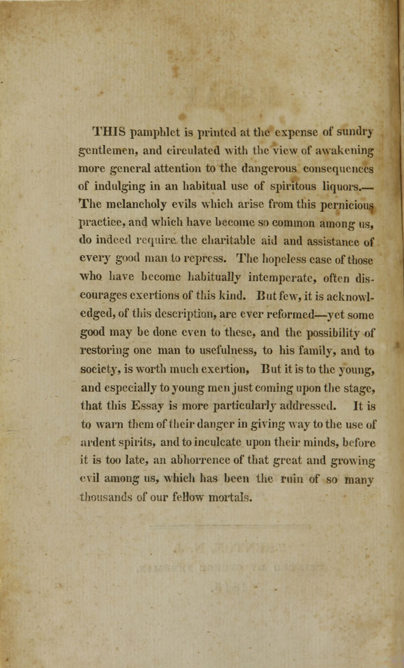 THIS pamphlet is printed at the expense of sundry gentlemen, and circulated with the view of awakening more general attention to the dangerous consequences of indulging in an habitual use of spiritous liquors.— The melancholy evils which arise from this pernicious practice, and which have become so common among us, do indeed require the charitable aid and assistance of every good man to repress. The hopeless case of those who have become habitually intemperate, often dis- courages exertions of this kind. But few, it is acknowl- edged, of this description, arc ever reformed—yet some good may be done even to these, and the possibility of restoring one man to usefulness, to his family, and to society, is worth much exertion, But it is to the young, and especially to young men just coming upon the stage, that this Essay is more particularly addressed. It is to warn them of their danger in giving way to the use of ardent spirits, and to inculcate upon their minds, before it is too late, an abhorrence of that great and growing evil among us, which lias been the ruin of so manv thousands of our fellow mortals.