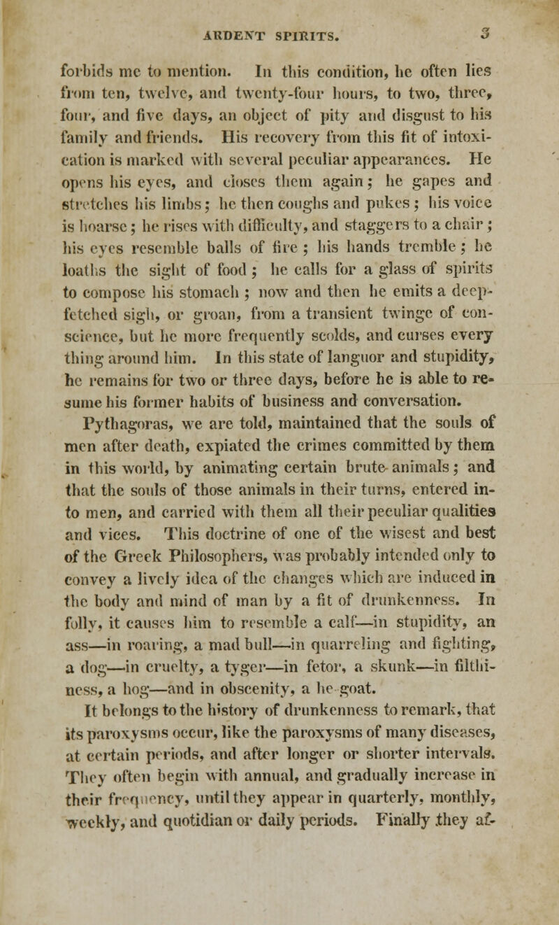 forbids mc to mention. In this condition, he often lies from ten, twelve, and twenty-four hours, to two, three, four, and five days, an object of pity and disgust to his family and friends. His recovery from this fit of intoxi- cation is marked with several peculiar appearances. He opens his eyes, and closes them again; he gapes and stretches his limbs; he then coughs and pukes; his voice is hoarse; he rises with difficulty, and staggers to a chair ; his eyes resemble balls of fire ; his hands tremble; he loatl.s the sight of food ; he calls for a glass of spirit,-; to compose his stomach ; now and then he emits a deep- fetched sigh, or groan, from a transient twinge of con- science, but he more frequently scolds, and curses every thing around him. In this state of languor and stupidity, he remains for two or three days, before he is able to re- sume his former habits of business and conversation. Pythagoras, we are told, maintained that the souls of men after death, expiated the crimes committed by them in this world, by animating certain brute animals; and that the souls of those animals in their turns, entered in- to men, and carried with them all their peculiar qualities and vices. This doctrine of one of the wisest and best of the Greek Philosophers, was probably intended only to convey a lively idea of the changes which are induced in the body and mind of man by a fit of drunkenness. In folly, it causes him to resemble a calf—in stupidity, an ass—in roaring, a mad bull—in quarreling and fighting, a dog—in cruelty, a tygci*—in fetor, a skunk—in filthi- ness, a hog—and in obscenity, a he goat. It belongs to the history of drunkenness to remark, that its paroxysms occur, like the paroxysms of many diseases, at certain periods, and after longer or shorter intervals. They often begin with annual, and gradually increase in their frequency, until they appear in quarterly, monthly, weekly, and quotidian or daily periods. Finally .they af-