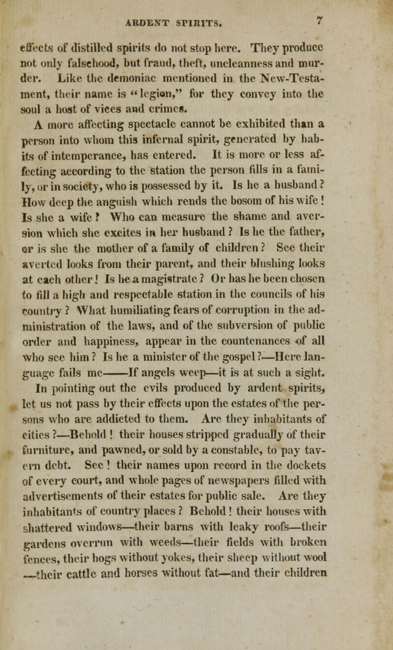 effects of distilled spirits do not stop here. They produce not only falsehood, hut fraud, theft, uncleanness and mur- der. Like the demoniac mentioned in the New-Testa- ment, their name is  legion, for they convey into the soul a host of vices and crimes. A more affecting spectacle cannot he exhibited than a person into whom this infernal spirit, generated by hab- its of intemperance, has entered. It is more or less af- fecting according to the station the person fdls in a fami- ly, or in society, who is possessed by it. Is he a husband ? How deep the anguish which rends the hosom of his wife ! Is she a wife ? Who can measure the shame and aver- sion which she excites in her husband ? Is he the father, or is she the mother of a family of children ? See their averted looks from their parent, and their blushing looks at each other! Is he a magistrate ? Or has he been chosen to fill a high and respectable station in the councils of his country ? What humiliating fears of corruption in the ad- ministration of the laws, and of the subversion of public order and happiness, appear in the countenances of all who sec him ? Is he a minister of the gospel ?—Here lan- guage fails me If angels weep—it is at such a sight. In pointing out the evils produced by ardent spirits, let us not pass by their effects upon the estates of the per- sons who are addicted to them. Are they inhabitants of cities ?—Behold ! their houses stripped gradually of their furniture, and pawned, or sold by a constable, to pay tav- ern debt. See ! their names upon record in the dockets of every court, and whole pages of newspapers filled with advertisements of their estates for public sale. Are they inhabitants of country places ? Behold ! their houses with shattered windows—their barns with leaky roofs—their cardens overrun with weeds—their fields with broken fences, their hogs without yokes, their sheep without wool their cattle and horses without fat—and their children