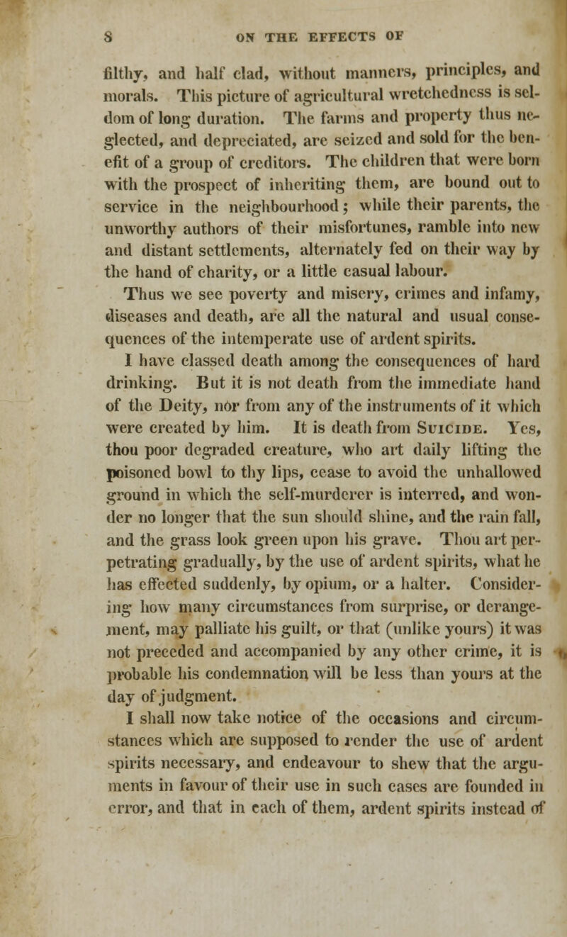 filthy, and half clad, without manners, principles, and morals. This picture of agricultural wretchedness is sel- dom of long duration. The farms and property thus ne- glected, and depreciated, are seized and sold for the ben- efit of a group of creditors. The children that were born with the prospect of inheriting them, are bound out to service in the neighbourhood; while their parents, the unworthy authors of their misfortunes, ramble into new and distant settlements, alternately fed on their way by the hand of charity, or a little casual labour. Thus we see poverty and misery, crimes and infamy, diseases and death, are all the natural and usual conse- quences of the intemperate use of ardent spirits. I have classed death among the consequences of hard drinking. But it is not death from the immediate hand of the Deity, nor from any of the instruments of it which were created by him. It is death from Suicide. Yes, thou poor degraded creature, who ail daily lifting the poisoned bowl to thy lips, cease to avoid the unhallowed ground in which the self-murderer is interred, and won- der no longer that the sun should shine, and the rain fall, and the grass look green upon his grave. Thou art per- petrating gradually, by the use of ardent spirits, what he lias effected suddenly, by opium, or a halter. Consider- ing how many circumstances from surprise, or derange- ment, may palliate his guilt, or that (unlike yours) it was not preceded and accompanied by any other crime, it is probable his condemnation will be less than yours at the day of judgment. I shall now take notice of the occasions and circum- stances which are supposed to lender the use of ardent spirits necessary, and endeavour to shew that the argu- ments in favour of their use in such cases are founded in error, and that in each of them, ardent spirits instead of