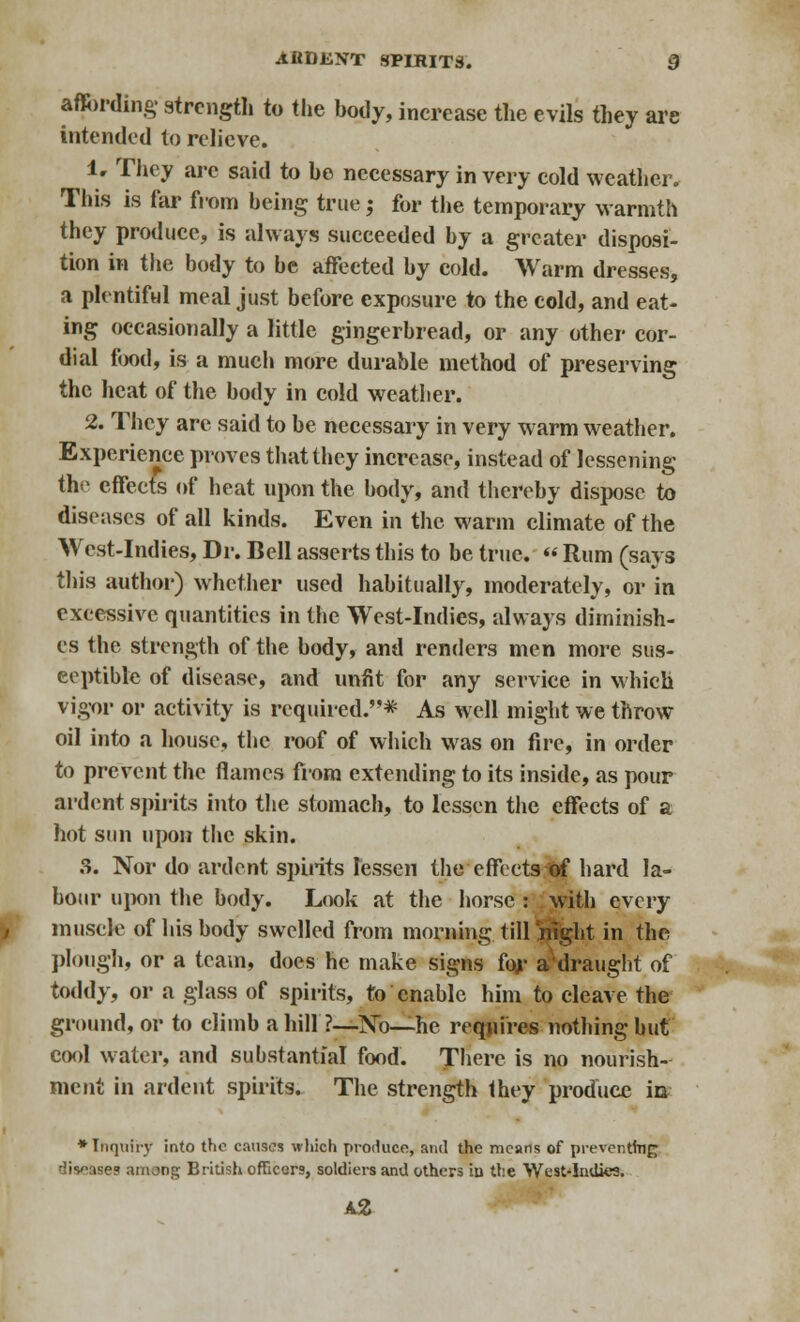 affording strength to the body, increase the evils they are intended to relieve. 1. They arc said to he necessary in very cold weather. This is far from being true 5 for the temporary warmth they produce, is always succeeded by a greater disposi- tion in the body to be affected by cold. Warm dresses, a plentiful meal just before exposure to the cold, and eat- ing occasionally a little gingerbread, or any other cor- dial food, is a much more durable method of preserving the heat of the body in cold weather. 2. They are said to be necessary in very warm weather. Experience proves that they increase, instead of lessening the effects of heat upon the body, and thereby dispose to diseases of all kinds. Even in the warm climate of the West-Indies, Dr. Bell asserts this to be true. « Rum (says this author) whether used habitually, moderately, or in excessive quantities in the West-Indies, always diminish- es the strength of the body, and renders men more sus- ceptible of disease, and unfit for any service in which vigor or activity is required.* As well might we throw oil into a house, the roof of which was on fire, in order to prevent the flames from extending to its inside, as pour ardent spirits into the stomach, to lessen the effects of a hot sun upon the skin. 3. Nor do ardent spirits lessen the effectsiof hard la- bour upon the body. Look at the horse : ; with every muscle of his body swelled from morning till j^ght in the plough, or a team, does he make signs for aWaught of toddy, or a glass of spirits, to enable him to cleave the ground, or to climb a hill ?—No—he requires nothing but cool water, and substantial food. There is no nourish- ment in ardent spirits. The strength Ihey produce in »Inquiry into the causes which produce, and the means of preventfag ises ammg British officers, soldiers and others iu the West-Indies.