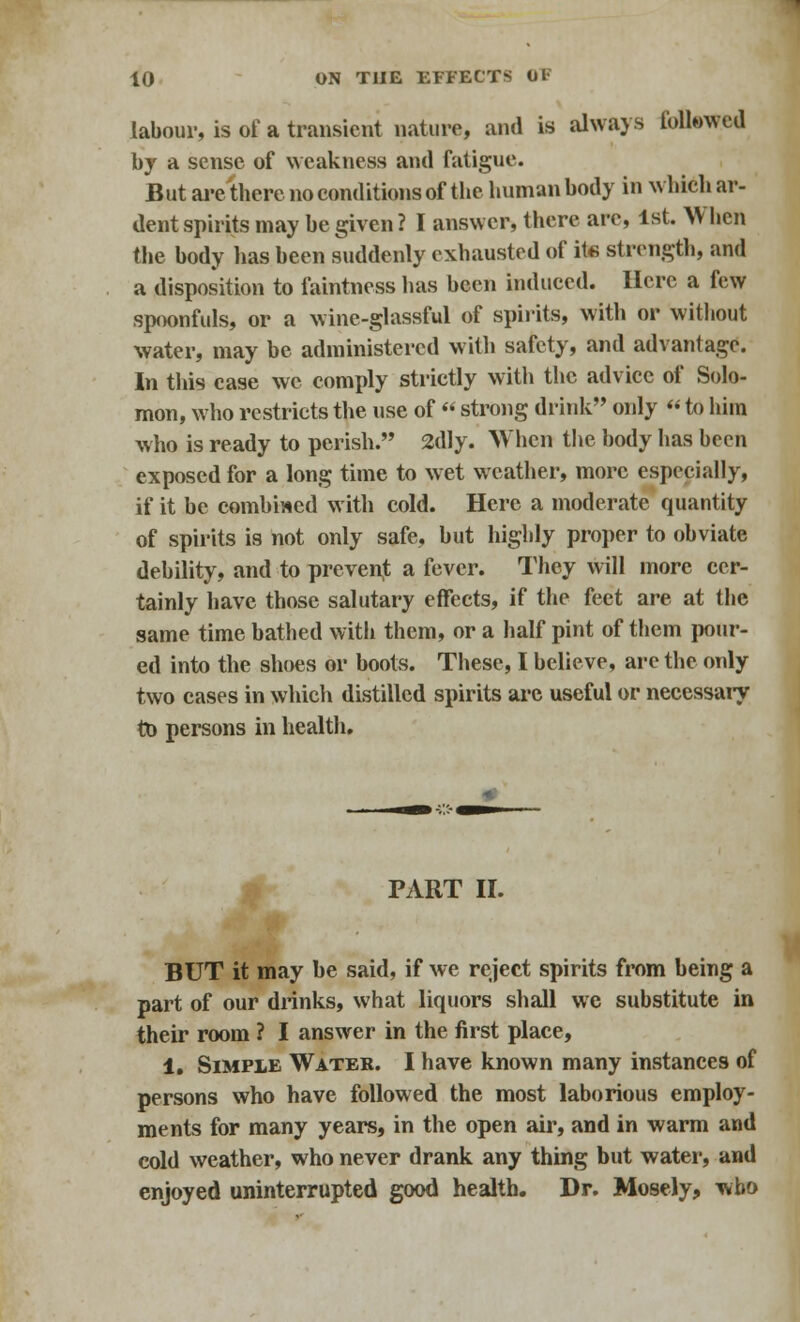 labour, is of a transient nature, and is always followed by a sense of weakness and fatigue. But are there no conditions of the human body in which ar- dent spirits may be given? I answer, there are, 1st. When the body has been suddenly exhausted of it« strength, and a disposition to faintness has been induced. Here a few spoonfuls, or a wine-glassful of spirits, with or without water, may be administered with safety, and advantage. In this case we comply strictly with the advice of Solo- mon, who restricts the use of « strong drink only «to him who is ready to perish. 2dly. When the body has been exposed for a long time to wet weather, more especially, if it be combined with cold. Here a moderate quantity of spirits is not only safe, but highly proper to obviate debility, and to prevent a fever. They will more cer- tainly have those salutary effects, if the feet are at the same time bathed with them, or a half pint of them pour- ed into the shoes or boots. These, I believe, are the only two cases in which distilled spirits are useful or necessary to persons in health. PART II. BUT it may be said, if we reject spirits from being a part of our drinks, what liquors shall we substitute in their room ? I answer in the first place, 1. Simple Water. I have known many instances of persons who have followed the most laborious employ- ments for many years, in the open air, and in warm and cold weather, who never drank any thing but water, and enjoyed uninterrupted good health. Dr. Mosely, who