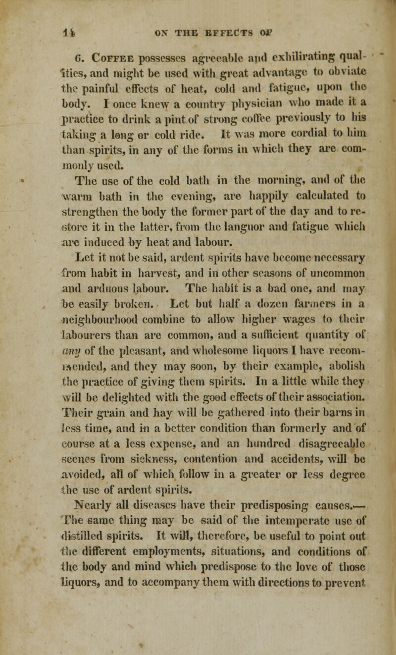 G. Coffee possesses agreeable and cxhilirating qual Ities, and might be used with great advantage to obviate the painful effects of heat, cold and fatigue, upon the body. I once knew a country physician who made it a practice to drink a pint of strong coffee previously to his taking a long or cold ride. It was more cordial to him than spirits, in any of the forms in whieli they are com- monly used. The use of the cold bath in the morning, and of the warm bath in the evening, are happily calculated to strengthen the body the former part of the day and to rc- vstorc it in the latter, from the languor and fatigue which are induced by heat and labour. Let it not be said, ardent spirits have become necessary from habit in harvest, and in other seasons of uncommon and arduous labour. The habit is a bad one, ami may be easily broken. Let but half a dozen fanners in a neighbourhood combine to allow higher wages to their labourers than arc common, and a sufficient quantity of any of the pleasant, and wholesome liquors I have recom- mended, and they may soon, by their example, abolish the practice of giving them spirits. In a little while they will be delighted with the good effects of their association. Their grain and hay will be gathered into their barns in less time, and in a better condition than formerly and of course at a less expense, and an hundred disagreeable scenes from sickness, contention and accidents, will be avoided, all of which follow in a greater or less degree the use of ardent spirits. Nearly all diseases have their predisposing causes.— The same thing may be said of the intemperate use of distilled spirits. It will, therefore, be useful to point out the different employments, situations, and conditions of the body and mind which predispose to the love of those liquors, and to accompany them with directions to prevent