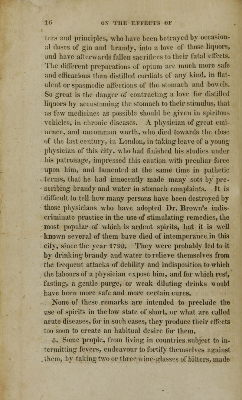 ters and principles, who have been betrayed by occasion- al doses of gin and brandy, into a love of those liquors, and have afterwards fallen sacrifices to their fatal effects. The different preparations of opium are much more sale and efficacious than distilled cordials of any kind, in flat- ulent or spasmodic affections of the stomach and bowels. So great is the danger of contracting a love for distilled liquors by accustoming the stomach to their stimulus, that as few medicines as possible should be given in spiritous vehicles, in chronic diseases. A physician of great emi- nence, and uncommon worth, who died towards the close of the last century, in London, in taking leave of a young physician of this city, who had finished his studies under his patronage, impressed this caution with peculiar force upon him, and lamented at the same time in pathetic terms, that he had innocently made many sots by pre- scribing brandy and water in stomach complaints. It is difficult to tell how many persons have been destroyed by those physicians who have adopted Dr. Brown's indis- criminate practice in the use of stimulating remedies, the most popular of winch is ardent spirits, but it is well known several of them have died of intemperance in this city, since the year 1790. They were probably led to it by drinking brandy and water to relieve themselves from the frequent attacks of debility and indisposition to which the labours of a physician expose him, and for which rest, fasting, a gentle purge, or weak diluting drinks would have been more safe and more certain cures. None of these remarks are intended to preclude the use of spirits in the low state of short, or what are called acute diseases, for in such cases, they produce their effects too soon to create an habitual desire for them. 3. Some people, from living in countries subject to in- termitting fevers, endeavour to fortify themselves against .them, by taking two or three wine-glasses of bitters, made