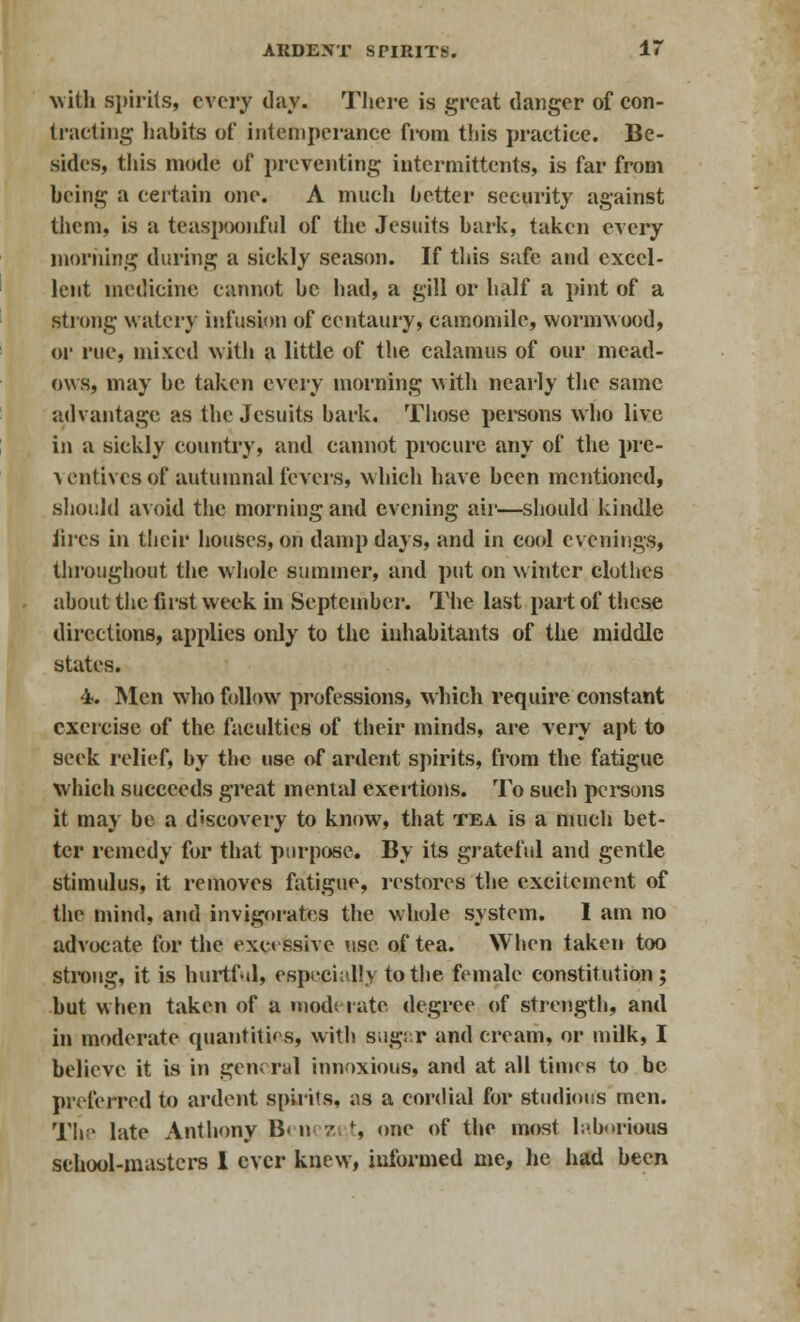 with spirits, every day. There is great danger of con- tracting habits of intemperance from this practice. Be- sides, this mode of preventing intermittents, is far from being a certain one. A much better security against them, is a teaspoonful of the Jesuits bark, taken every morning during a sickly season. If this safe and excel- lent medicine cannot be had, a gill or half a pint of a strong watery infusion of centaury, camomile, wormwood, or rue, mixed witli a little of the calamus of our mead- ows, may be taken every morning with nearly the same advantage as the Jesuits bark. Those persons who live in a sickly country, and cannot procure any of the pre- a entires of autumnal fevers, which have been mentioned, should avoid the morning and evening air—should kindle fires in their houses, on damp days, and in cool evenings, throughout the whole summer, and put on winter clothes about the first week in September. The last part of these directions, applies only to the inhabitants of the middle states. 4. Men who follow professions, which require constant exercise of the faculties of their minds, are very apt to seek relief, by the use of ardent spirits, from the fatigue which succeeds great mental exertions. To such persons it may be a discovery to know, that tea is a much bet- ter remedy for that purpose. By its grateful and gentle stimulus, it removes fatigue, restores the excitement of the mind, and invigorates the whole system. I am no advocate for the excessive use of tea. When taken too strong, it is hurtf-il, especially to the female constitution; but when taken of a mod'- rate degree of strength, and in moderate quantities, with sugar and cream, or milk, I believe it is in gen; rid innoxious, and at all times to be preferred to ardent spirits, as a cordial for studious men. The late Anthony B< n n t, one of the most laborious