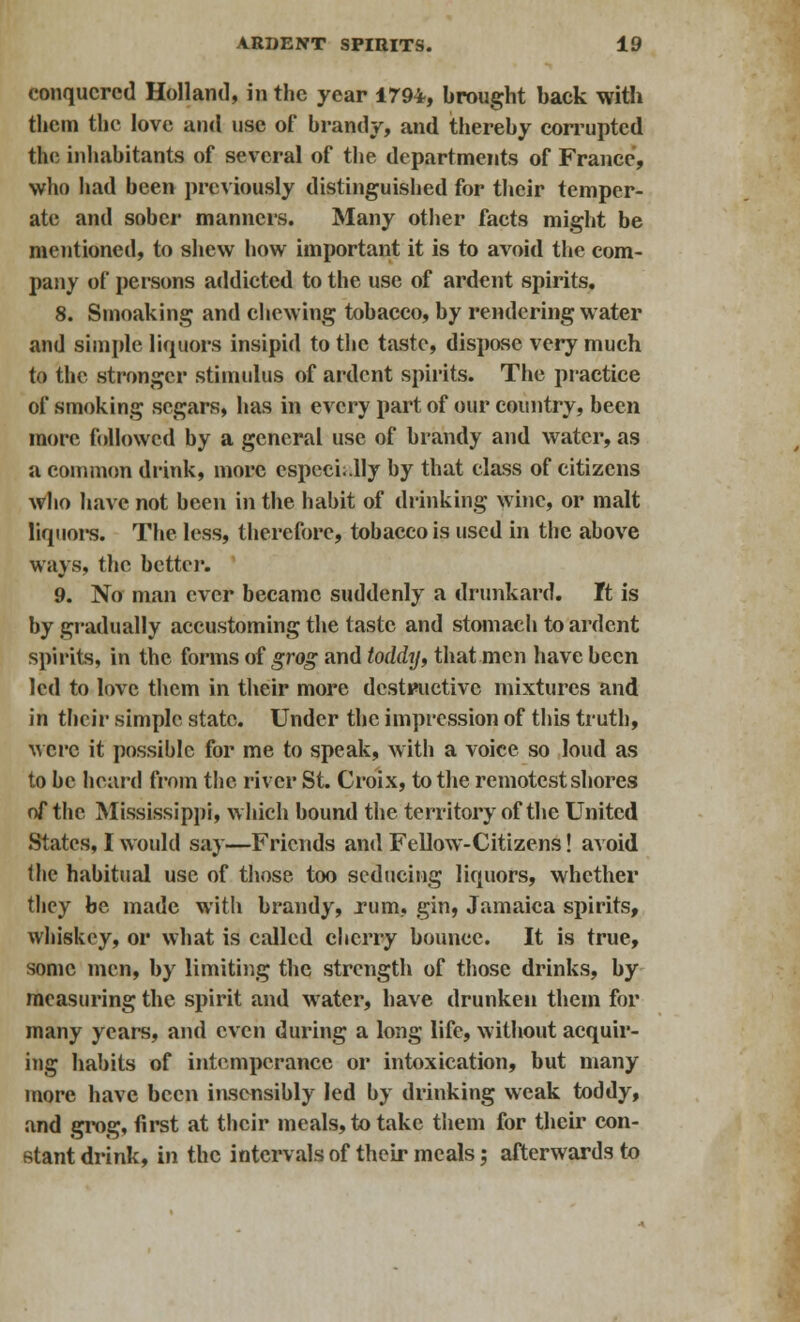 conquered Holland, in the year 1794, brought back with them the love and use of brandy, and thereby corrupted the inhabitants of several of the departments of France, who had been previously distinguished for their temper- ate and sober manners. Many other facts might be mentioned, to shew how important it is to avoid the com- pany of persons addicted to the use of ardent spirits. 8. Smoaking and chewing tobacco, by rendering water and simple liquors insipid to the taste, dispose very much to the stronger stimulus of ardent spirits. The practice of smoking segars, has in every part of our country, been more followed by a general use of brandy and water, as a common drink, more especially by that class of citizens who have not been in the habit of drinking wine, or malt liquors. The less, therefore, tobacco is used in the above ways, the better. 9. No man ever became suddenly a drunkard, ft is by gradually accustoming the taste and stomach to ardent spirits, in the forms of grog and toddy, that men have been led to love them in their more destructive mixtures and in their simple state. Under the impression of this truth, Mere it possible for me to speak, with a voice so loud as to be heard from the river St. Croix, to the remotest shores of the Mississippi, which bound the territory of the United States, I would say—Friends and Fellow-Citizens! avoid the habitual use of those too seducing liquors, whether they be made with brandy, rum, gin, Jamaica spirits, whiskey, or what is called cherry bounce. It is true, some men, by limiting the strength of those drinks, by measuring the spirit and water, have drunken them for many years, and even during a long life, without acquir- ing habits of intemperance or intoxication, but many more have been insensibly led by drinking weak toddy, and grog, first at their meals, to take them for their con- stant drink, in the intervals of their meals; afterwards to