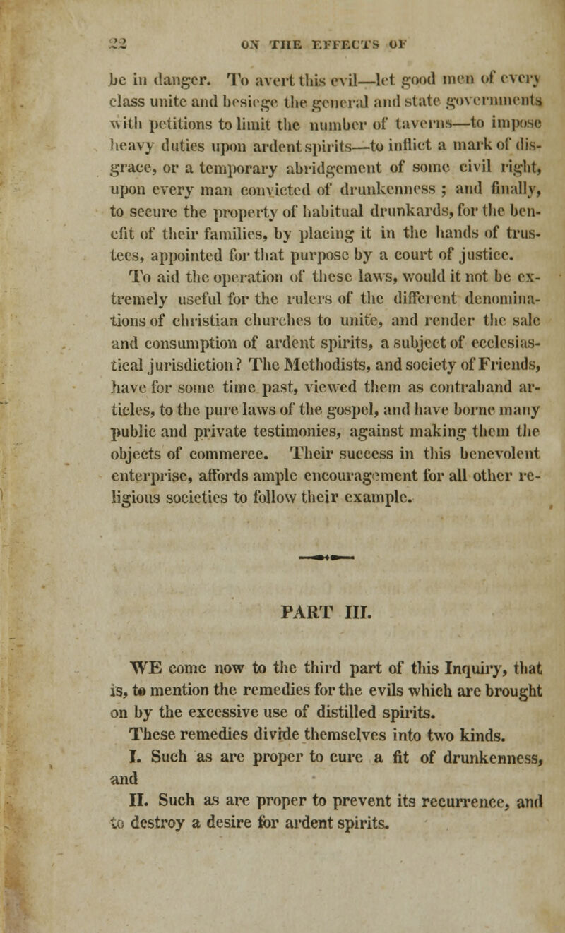 be in danger. To avert lliis evil—let good men of ever) class unite and besiege the general and state go\ eminent* with petitions to limit the number of taverns—to impose heavy duties upon ardent spirits—to indict a mark of dis- grace, or a temporary abridgement of some civil right, upon every man convicted of drunkenness ; and finally, to secure the property of habitual drunkards, for the ben- efit of their families, by placing it in the hands of trus- tees, appointed for that purpose by a court of justice. To aid the operation of these laws, would it not be ex- tremely useful for the rulers of the different denomina- tions of christian churches to unite, and render the sale and consumption of ardent spirits, a subject of ecclesias- tical jurisdiction ? The Methodists, and society of Friends, have for some time past, viewed them as contraband ar- ticles, to the pure laws of the gospel, and have borne many public and private testimonies, against making them the objects of commerce. Their success in this benevolent enterprise, affords ample encouragement for all other re- ligious societies to follow their example. PART III. WE come now to the third part of this Inquiry, that is, to mention the remedies for the evils which are brought on by the excessive use of distilled spirits. These remedies divide themselves into two kinds. I. Such as are proper to cure a fit of drunkenness, and II. Such as are proper to prevent its recurrence, and to destroy a desire for ardent spirits.