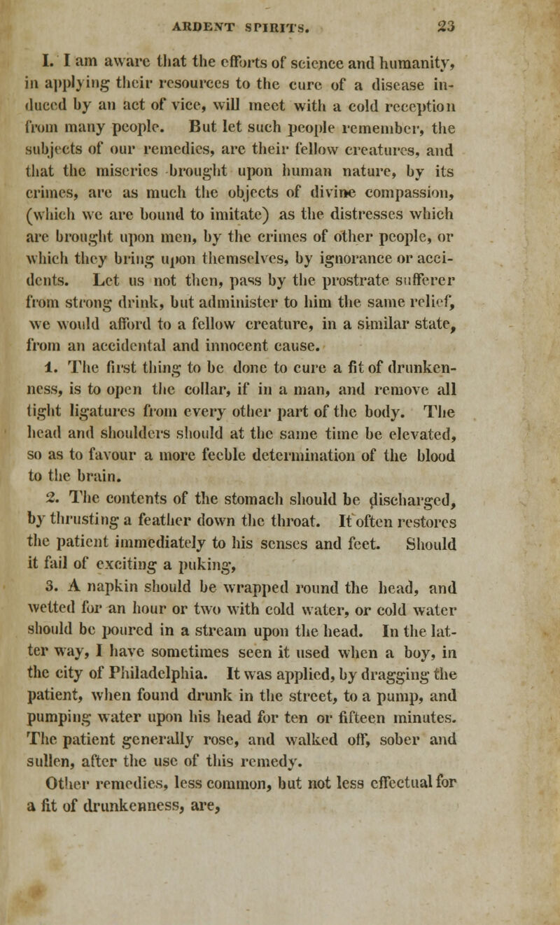 I. I am aware that the efforts of seicnce and humanity, in applying their resources to the cure of a disease in- duced by an act of vice, will meet with a cold reception from many people. But let such people remember, the subjects of our remedies, are their fellow creatures, and that the miseries brought upon human nature, by its crimes, are as much the objects of divine compassion, (which we are bound to imitate) as the distresses which are brought upon men, by the crimes of other people, or which they bring upon themselves, by ignorance or acci- dents. Let us not then, pass by the prostrate sufferer from strong drink, but administer to him the same relief, we would afford to a fellow creature, in a similar state, from an accidental and innocent cause. 1. The fust thing to be done to cure a fit of drunken- ness, is to open the collar, if in a man, and remove all light ligatures from every other part of the body. The head and shoulders should at the same time be elevated, so as to favour a more feeble determination of the blood to the brain. 2. The contents of the stomach should be discharged, by thrusting a feather down the throat. It often restores the patient immediately to his senses and feet. Should it fail of exciting a puking, 3. A napkin should be wrapped round the head, and wetted for an hour or two with cold water, or cold water should be poured in a stream upon the head. In the lat- ter way, I have sometimes seen it used when a boy, in the city of Philadelphia. It was applied, by dragging the patient, when found drunk in the street, to a pump, and pumping water upon his head for ten or fifteen minutes. The patient generally rose, and walked off, sober and sullen, after the use of this remedy. Other remedies, less common, but not less effectual for a fit of drunkenness, are,