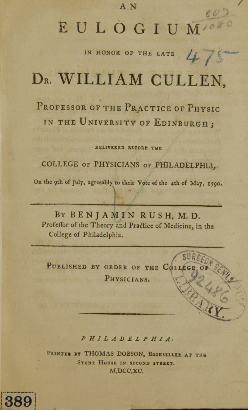 ^// ) E U L O G I U M IN HONOR OF THE LATE // 7 ('^ Dr. WILLIAM CULLEN. Professor of the Prjvctice of Physic IN the University of Edinburgh; SEtlVERCD BETORE THE COLLEGE OF PHYSICIANS of PHILADELPHIA, On the 9th of July, agreeably to their Vote of the 4th of May, 1790. By benjamin R U S H, M. D. ProfcfTor of the Theory and Praftice of Medicine, in the College of Philadelphia. rUBLISHED BY ORDER OF THE C^LLfiCE O'^^iSJQv Physicians. ^'jJ^P ^'^ ^> PHILADELPHIA: PaiNTtt »T THOMAS DOBSON, Bookseher at ths Stone House in second street. M.DCC.XC. 389