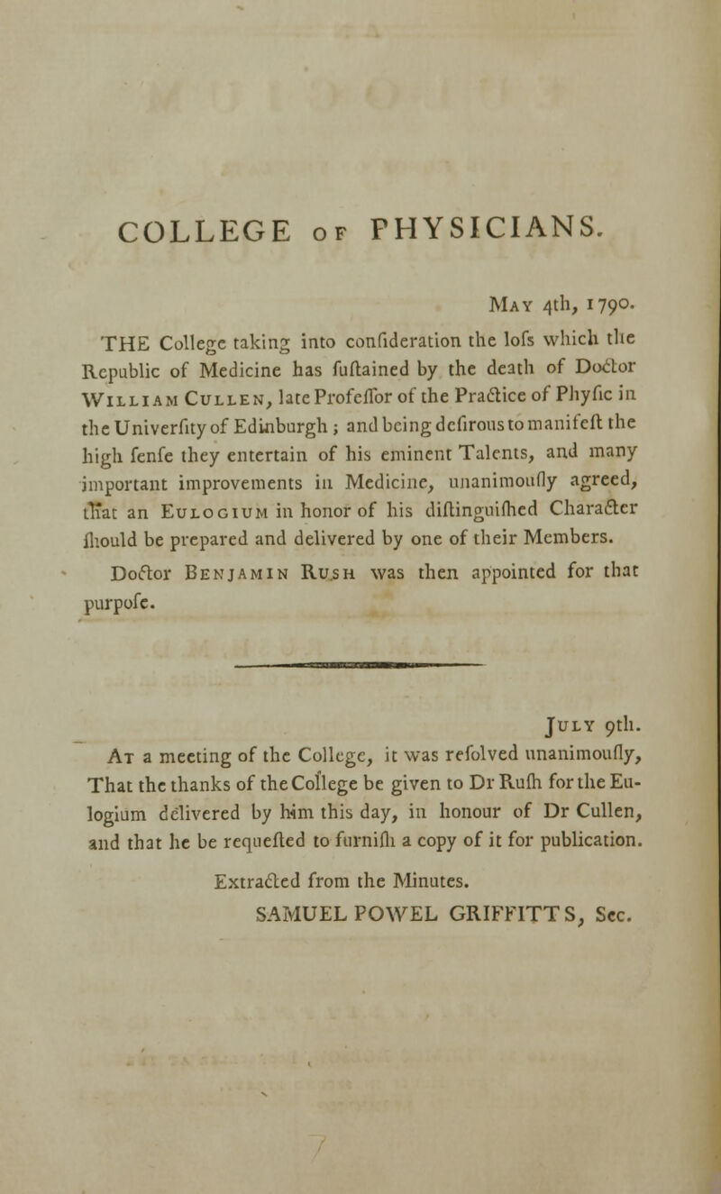 COLLEGE OF PHYSICIANS. May 4th, 1790. THE College taking into confideration the lofs which the Republic of Medicine has fuftained by the death of Do<itor William Cullen, lateProfcfTor of the Pradice of Phyfic in the Univerfity of Edinburgh; and being dcfirous to manifcft the high fenfc they entertain of his eminent Talents, and many important improvements in Medicine, nnanimoufly agreed, iTiat an Eulogium in honor of his diflinguiflied Charafter Iliould be prepared and delivered by one of their Members. Doftor Benjamin Rush was then appointed for that purpofc. July 9th. At a meeting of the College, it was refolved nnanimoufly. That the thanks of the College be given to Dr Ru(h for the Eu- logium delivered by him this day, in honour of Dr CuUen, and that he be requefled tofurnifli a copy of it for publication. Extraded from the Minutes. SAMUEL POWEL GRIFFITTS, Sec.