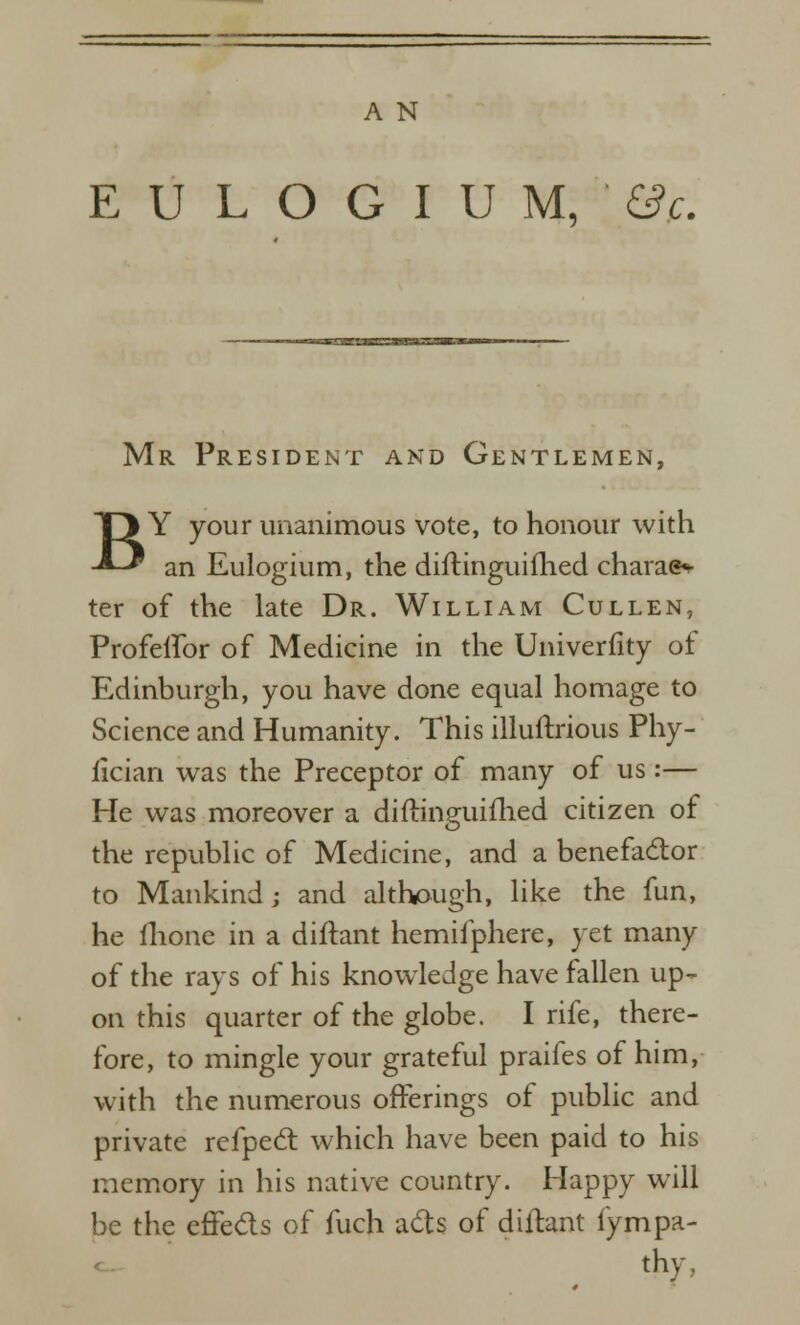 E U L O G I U M, &?c. Mr President and Gentlemen, BY your unanimous vote, to honour with an Eulogium, the diftinguifhed charae^ ter of the late Dr. William Cullen, Profelfor of Medicine in the Univerfity of Edinburgh, you have done equal homage to Science and Humanity. This illuftrious Phy- lician was the Preceptor of many of us:— He was moreover a diftinguiflied citizen of the republic of Medicine, and a benefactor to Mankind; and although, like the fun, he flione in a diftant hemifphere, yet many of the rays of his knowledge have fallen up- on this quarter of the globe. I rife, there- fore, to mingle your grateful praifes of him, with the numerous offerings of public and private refped: which have been paid to his memory in his native country. Happy will be the effeds of fuch ad:s of diHant fympa- thy,