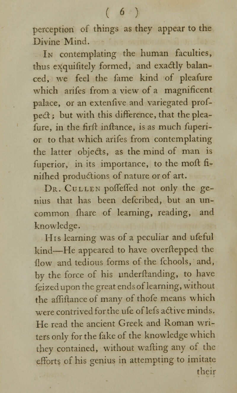 perception of things as they appear to the Divine Mind. In contemplating the human faculties, thus exquifitely formed, and exadly balan- ced, we feel the fame kind of pleafure which arifes from a view of a magnificent palace, or an extenfive and variegated prof- pedt; but with this difference, that the plea- fure, in the firft inftance, is as much fuperi- or to that which arifes from contemplating the latter objedls, as the mind of man is fuperior, in its importance, to the mofl fi- nifhed productions of nature or of art. Dr. Cullen pofTeffed not only the ge- nius that has been defcribed, but an un- common fliare of learning, reading, and knowledge. His learning was of a peculiar and ufeful kind—He appeared to have overftepped the flow and tedious forms of the fchools, and, by the force of his underftanding, to have feized upon the great ends of learning, without the affiftance of many of thofe means which were contrived for the ufe of lefs active minds. He read the ancient Greek and Roman wri- ters only for the fake of the knowledge which they contained, without wafting any of the efforts of his genius in attempting to imitate their