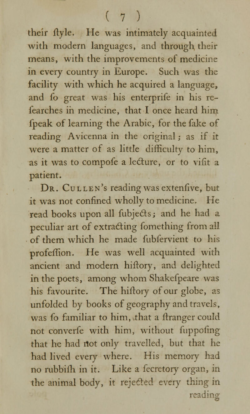 their Hyle. He was intimately acquainted with modern languages, and through their means, with the improvements of medicine in every country in Europe. Such was the facility with which he acquired a language, and fo great was his enterprife in his re- fearches in medicine, that I once heard hini fpeak of learning the Arabic, for the fake of reading Avicenna in the original; as if it were a matter of as little difficulty to him, as it was to compofe a led:ure, or to vifit a patient. Dr. Cullen's reading was extenfive, but it was not confined wholly to medicine. He read books upon all fubjeds; and he had a peculiar art of extracting fomething from all of them which he made fubfervient to his profeffion. He was well acquainted with ancient and modern hiftory, and delighted in the poets, among whom Shakefpeare was his favourite. The hiftory of our globe, as unfolded by books of geography and travels, was fo familiar to him,.that a ftranger could not converfe with him, without fuppofing that he had rtot only travelled, but that he had lived every where. His memory had no rubbifh in it. Like a fecretory organ, in the animal body, it rejefted every thing in reading &