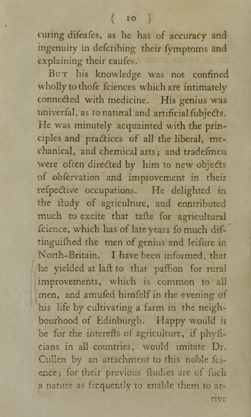 curing difeafes, as he has of accuracy and ingenuity in defcribing their fymptoms and explaining their caufes. But his knowledge was not confined wholly to thofe fciences which are intimately conneded with medicine. His genius was univerfal, as tonatu<ral and artificial fubjedts. He was minutely acquainted with the prin- ciples and pra6tices of all the liberal, me- chanical, and chemical arts; and tradefmer^ were often directed by him to new objects of obfervation and improvement in. their refpecStive occupations. He delighted in the iludy of agriculture, and contributed much to excite that tafle for agricultural fcience, which has of late years fo much dif- tinguifhed the men of genius and leifure in North-Britain. I have been informed, that he yielded at laft to that paflion for rural I improvements, which is common to ail I men, and amufed hirafelf in the evening of his life by cultivating a farm in the neigh- bourhood of Edinburgh. Happy would it be for the interefls of agriculture, if phyfi- cians in all countries, would imitate Dr. Cuilen by an attachment to this noble fci- ence; for their previous fcudies are of fuch a nature as frequently to enable them to ar- rive