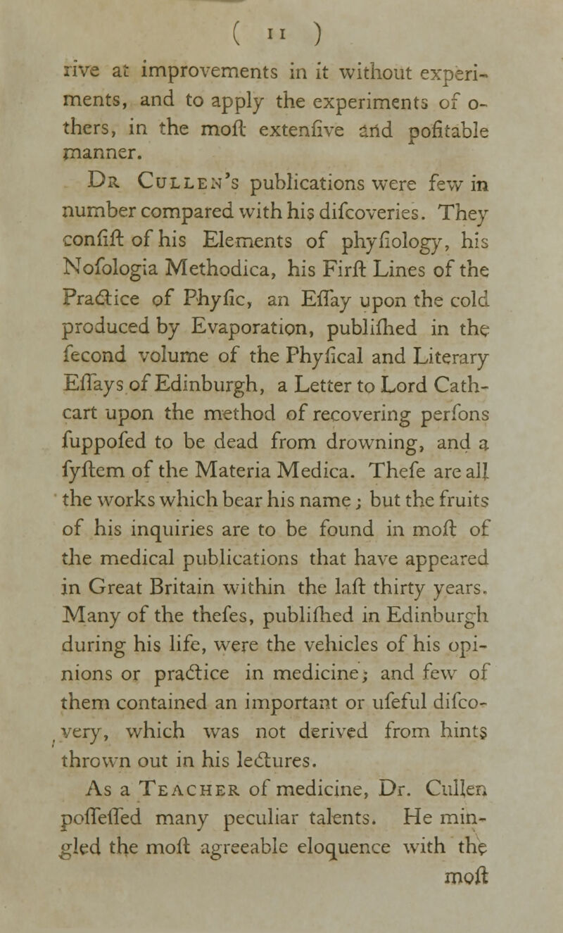 (  ) rive at improvements in it without experi- ments, and to apply the experiments of o- thers, in the moft extenfive arid pofitable manner. Dr Cullen's publications were few in number compared with his difcoveries. They confift of his Elements of phyfiology, his Nofologia Methodica, his Firft Lines of the Pradice of Phyiic, an ElTay upon the cold produced by Evaporation, publiflied in the fecond volume of the Phyfical and Literary EfTays of Edinburgh, a Letter to Lord Cath- cart upon the method of recovering perfons fuppofed to be dead from drowning, and a fyftcm of the Materia Medica. Thefe are all the works which bear his name j but the fruits of his inquiries are to be found in moil: of the medical publications that have appeared in Great Britain w-ithin the laft thirty years. Many of the thefes, publifhed in Edinburgh during his life, were the vehicles of his opi- nions or pra(5tice in medicine; and few of them contained an important or ufeful difco- _ very, which was not derived from hints thrown out in his lectures. As a Teacher of medicine, Dr. Cullen pofTefled many peculiar talents. He min- gled the moft agreeable eloquence with the moft