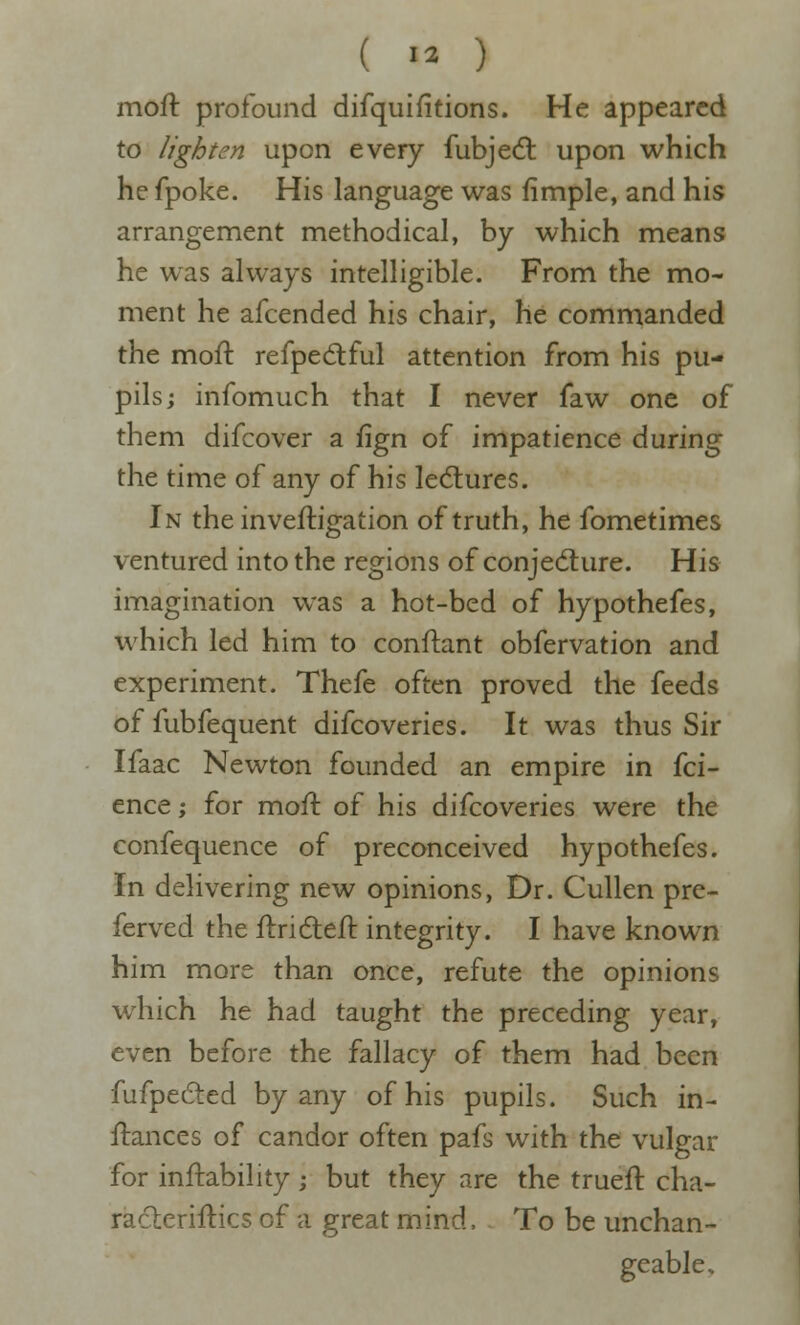 ( >2 ) moft profound difquifitions. He appeared to lighten upon every fubjedl upon which he fpoke. His language was fimple, and his arrangement methodical, by which means he was always intelligible. From the mo- ment he afcended his chair, he commanded the moft refpecSful attention from his pu- pils; infomuch that I never faw one of them difcover a fign of impatience during the time of any of his lectures. In the inveftigation of truth, he fometimes ventured into the regions of conjecture. His imagination was a hot-bed of hypothefes, which led him to conftant obfervation and experiment. Thefe often proved the feeds offubfequent difcoveries. It was thus Sir Ifaac Newton founded an empire in fci- ence; for moft of his difcoveries were the confequence of preconceived hypothefes. In delivering new opinions, Dr. Cullen pre- ferved the ftridleft integrity. I have known him more than once, refute the opinions which he had taught the preceding year, even before the fallacy of them had been fufpedled by any of his pupils. Such in- ftances of candor often pafs with the vulgar for inftability ; but they are the trueft cha- racleriftics of a great mind. To be unchan- geable.