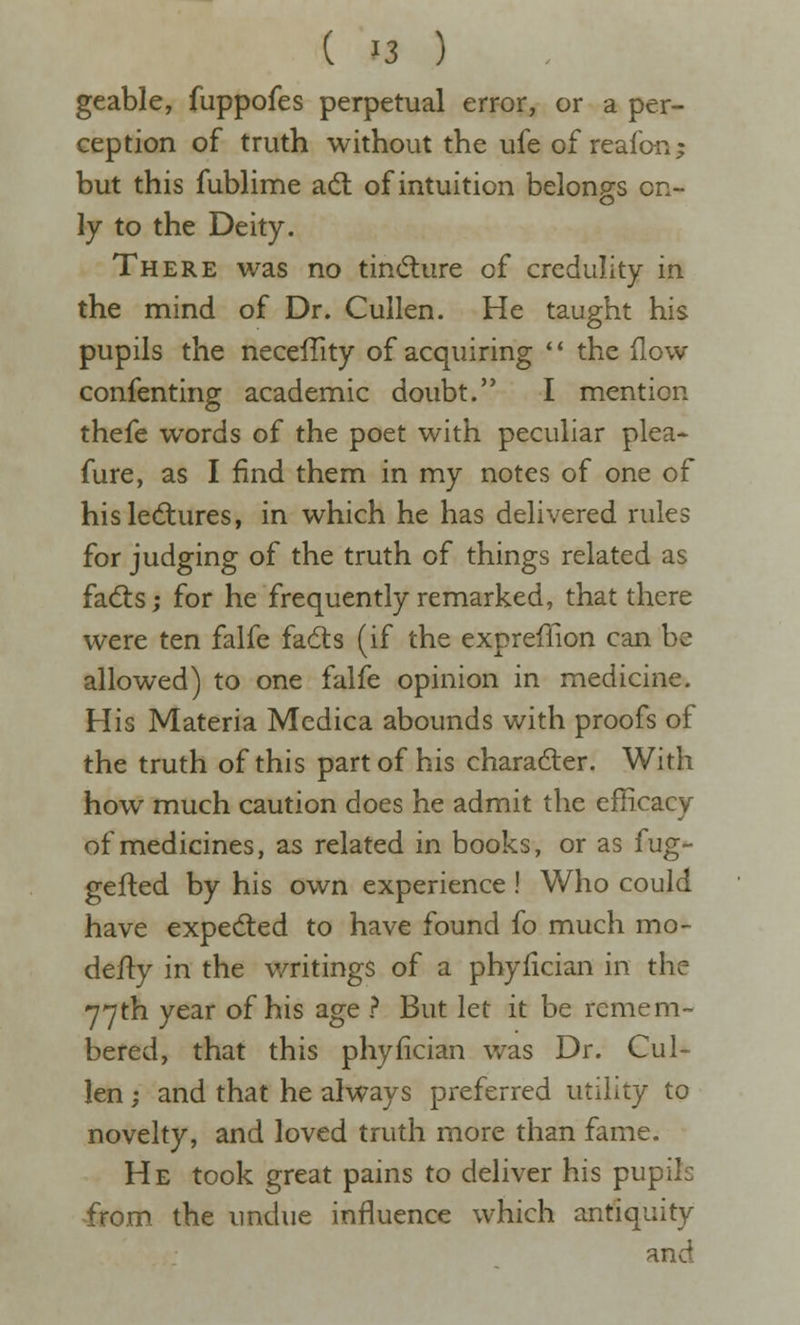 geable, fuppofes perpetual error, or a per- ception of truth without the ufe of reaion; but this fubhme adl of intuition belongs on- ly to the Deity. There was no tind:ure of credulity in the mind of Dr. Cullen. He taught his pupils the neceiTity of acquiring '* the (low confenting academic doubt. I mention thefe words of the poet with peculiar plea- fure, as I find them in my notes of one of his lectures, in which he has delivered rules for judging of the truth of things related as fa<5ts; for he frequently remarked, that there were ten falfe fadts (if the expreflion can be allowed) to one falfe opinion in medicine. His Materia Medica abounds with proofs of the truth of this part of his charadler. With how much caution does he admit the efficacy of medicines, as related in books, or as fug- gefled by his own experience ! Who could have expedted to have found fo much mo- defty in the writings of a phyfician in the 77th year of his age ? But let it be remem- bered, that this phyfician was Dr. Cul- len ; and that he always preferred utility to novelty, and loved truth more than fame. He took great pains to deliver his pupils from, the undue influence which antiquity and