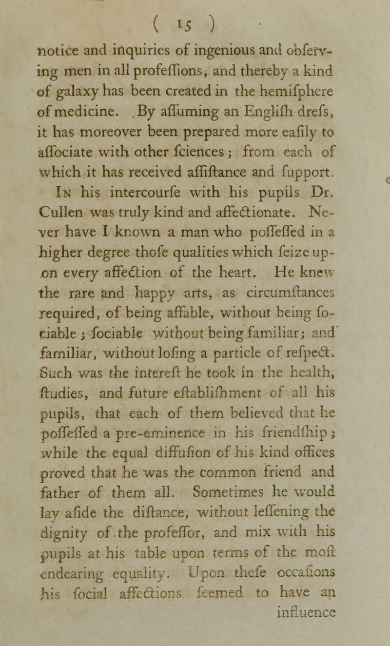 ( >5 ) notice and iilquiries of ingenious and obferv- ing men in all profeffions, and thereby a kind of galaxy has been created in the hemifphere of medicine. By affuming an Englifh drefs, it has moreover been prepared more eafily to aflbciate with other fciences; from each of which it has received afliftance and fupport. In his intercourfe with his pupils Dr. Cullen was truly kind and affectionate. Ne- ver have I known a man who pofleffcd in a higher degree thofe qualities which feize up- on every affedlion of the heart. He knew the rare and happy arts, as circumftances required, of being affable, without being fo- ciable y fociable without being familiar; and familiar, without loiing a particle of refpcd:. Such was the intereft he took in the health, ffudies, and future effablifhment of all his pupils, that each of them believed that he poffeffed a pre-eminence in his friendfliip; while the equal diffu/ion of his kind offices proved that he w^s the common friend and father of them alL Sometimes he would lay alide the diftance, without leffening the dignity of the profeffor, and mix with his pupils at his table upon terms of the moil endearing equality. Upon thefe occaiions his focial affections feemed to have an influence