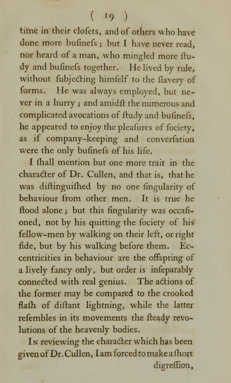 tihie in their clofets, and of others who have done more bufinefs ; but I have never read, nor heard of a man, who mingled more ftu- dy and bufinefs together. He hved by rule, without fubj eating himfelf to the flavery of forms. He was always employed, but ne- ver in a hurry j and amidfl the numerous and complicated avocations of iludy and bufinefs, he appeared to enjoy the pleafures of fociety, as if company-keeping and converfation were the only bufinefs of his life. I fhall mention but one more trait in the charader of Dr. Cullen, and that is, that he was diftinguilhed by no one Angularity of behaviour from other men. It is true he flood alone; but this fingularity was occafi- oned, not by his quitting the fociety of his fellow-men by walking on their left, or right fide, but by his walking before them. Ec- centricities in behaviour are the offspring of a lively fancy only, but order is infeparably Conne(5led with real genius. The adtions of the former may be compared to the crooked flafh of diftant lightning, while the latter refembles in its movements the fteady revo- lutions of the heavenly bodies. In reviewing the character which has been given of Dr. Cullen, I am forced to make a fhort digreflion.