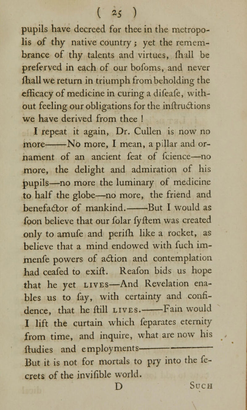 pupils have decreed for thee in the metropo- lis of thy native country; yet the remem- brance of thy talents and virtues, fhall be preferved in each of our bofoms, and never ihall we return in triumph from beholding the efficacy of medicine in curing a difeafe, with- out feeling our obligations for the inftrud:ions we have derived from thee ! I repeat it again, Dr. Cullen is now no more No more, I mean, a pillar and or- nament of an ancient feat of fcience—no more, the delight and admiration of his pupils—no more the luminary of medicine to half the globe—no more, the friend and benefadtor of mankind. But I would as foon believe that our folar fyftem was created only to amufe and perifh like a rocket, as believe that a mind endowed with fuch im- menfe powers of adion and contemplation had ceafed to exift. Reafon bids us hope that he yet lives—And Revelation ena- bles us to fay, with certainty and confi- dence, that he ftill lives. Fain would I lift the curtain which feparates eternity from time, and inquire, what are now his ftudies and employments But it is not for mortals to pry into the fe- crets of the invifible world. D Such